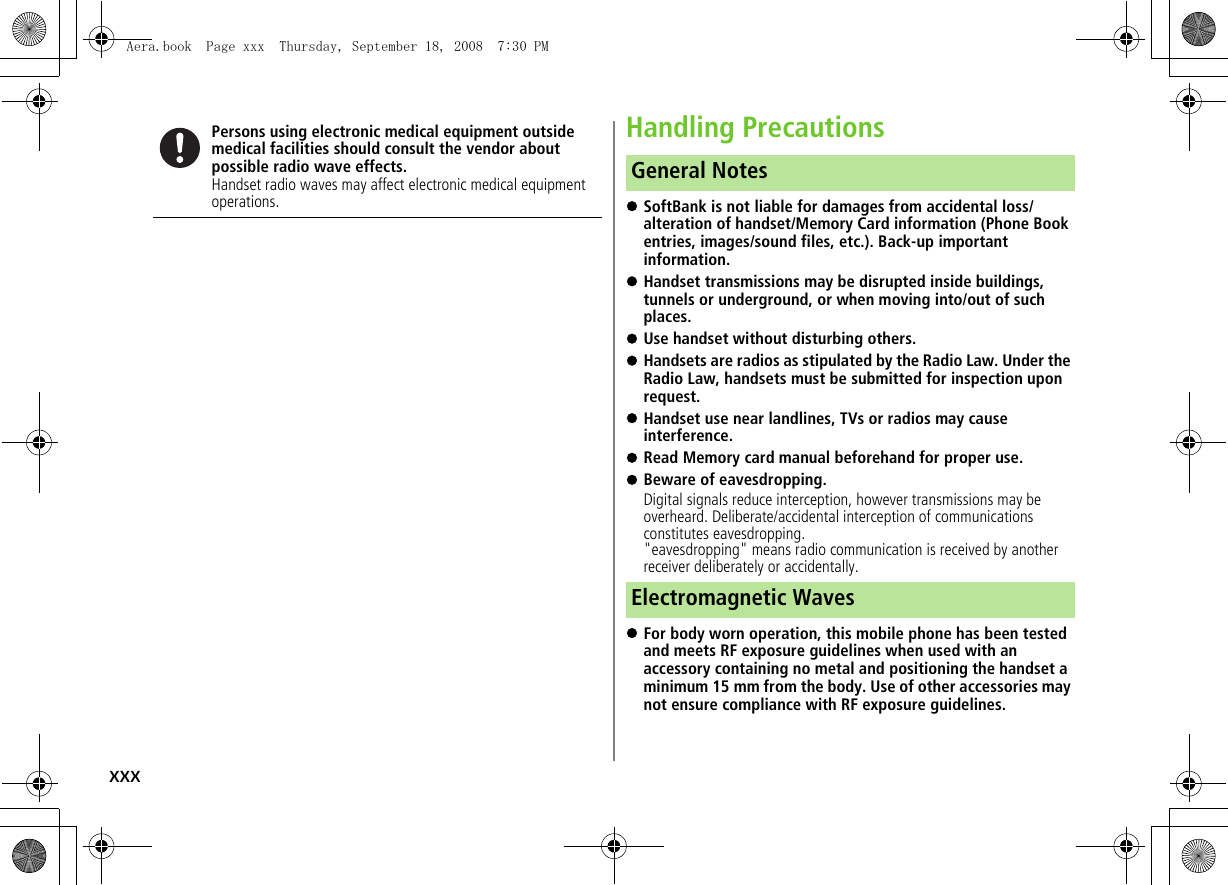 xxxHandling Precautions!SoftBank is not liable for damages from accidental loss/alteration of handset/Memory Card information (Phone Book entries, images/sound files, etc.). Back-up important information.!Handset transmissions may be disrupted inside buildings, tunnels or underground, or when moving into/out of such places.!Use handset without disturbing others.!Handsets are radios as stipulated by the Radio Law. Under the Radio Law, handsets must be submitted for inspection upon request.!Handset use near landlines, TVs or radios may cause interference.!Read Memory card manual beforehand for proper use.!Beware of eavesdropping.Digital signals reduce interception, however transmissions may be overheard. Deliberate/accidental interception of communications constitutes eavesdropping."eavesdropping" means radio communication is received by another receiver deliberately or accidentally.!For body worn operation, this mobile phone has been tested and meets RF exposure guidelines when used with an accessory containing no metal and positioning the handset a minimum 15 mm from the body. Use of other accessories may not ensure compliance with RF exposure guidelines.Persons using electronic medical equipment outside medical facilities should consult the vendor about possible radio wave effects.Handset radio waves may affect electronic medical equipment operations.General NotesElectromagnetic WavesAera.book Page xxx Thursday, September 18, 2008 7:30 PM