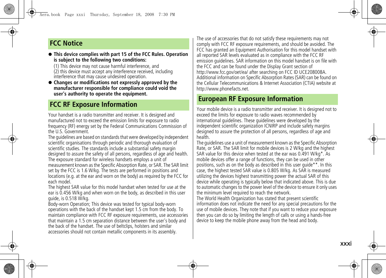 xxxi!This device complies with part 15 of the FCC Rules. Operation is subject to the following two conditions:(1) This device may not cause harmful interference, and(2) this device must accept any interference received, including interference that may cause undesired operation.!Changes or modifications not expressly approved by the manufacturer responsible for compliance could void the user's authority to operate the equipment.Your handset is a radio transmitter and receiver. It is designed and manufactured not to exceed the emission limits for exposure to radio frequency (RF) energy set by the Federal Communications Commission of the U.S. Government.The guidelines are based on standards that were developed by independent scientific organisations through periodic and thorough evaluation of scientific studies. The standards include a substantial safety margin designed to assure the safety of all persons, regardless of age and health.The exposure standard for wireless handsets employs a unit of measurement known as the Specific Absorption Rate, or SAR. The SAR limit set by the FCC is 1.6 W/kg. The tests are performed in positions and locations (e.g. at the ear and worn on the body) as required by the FCC for each model.The highest SAR value for this model handset when tested for use at the ear is 0.456 W/kg and when worn on the body, as described in this user guide, is 0.518 W/kg.Body-worn Operation; This device was tested for typical body-worn operations with the back of the handset kept 1.5 cm from the body. To maintain compliance with FCC RF exposure requirements, use accessories that maintain a 1.5 cm separation distance between the user's body and the back of the handset. The use of beltclips, holsters and similar accessories should not contain metallic components in its assembly.The use of accessories that do not satisfy these requirements may not comply with FCC RF exposure requirements, and should be avoided. The FCC has granted an Equipment Authorisation for this model handset with all reported SAR levels evaluated as in compliance with the FCC RF emission guidelines. SAR information on this model handset is on file with the FCC and can be found under the Display Grant section of http://www.fcc.gov/oet/ea/ after searching on FCC ID UCE208008A. Additional information on Specific Absorption Rates (SAR) can be found on the Cellular Telecommunications & Internet Association (CTIA) website at http://www.phonefacts.net.Your mobile device is a radio transmitter and receiver. It is designed not to exceed the limits for exposure to radio waves recommended by international guidelines. These guidelines were developed by the independent scientific organization ICNIRP and include safety margins designed to assure the protection of all persons, regardless of age and health.The guidelines use a unit of measurement known as the Specific Absorption Rate, or SAR. The SAR limit for mobile devices is 2 W/kg and the highest SAR value for this device when tested at the ear was 0.491 W/kg*. As mobile devices offer a range of functions, they can be used in other positions, such as on the body as described in this user guide**. In this case, the highest tested SAR value is 0.805 W/kg. As SAR is measured utilizing the devices highest transmitting power the actual SAR of this device while operating is typically below that indicated above. This is due to automatic changes to the power level of the device to ensure it only uses the minimum level required to reach the network.The World Health Organization has stated that present scientific information does not indicate the need for any special precautions for the use of mobile devices. They note that if you want to reduce your exposure then you can do so by limiting the length of calls or using a hands-free device to keep the mobile phone away from the head and body.FCC NoticeFCC RF Exposure Information European RF Exposure InformationAera.book Page xxxi Thursday, September 18, 2008 7:30 PM