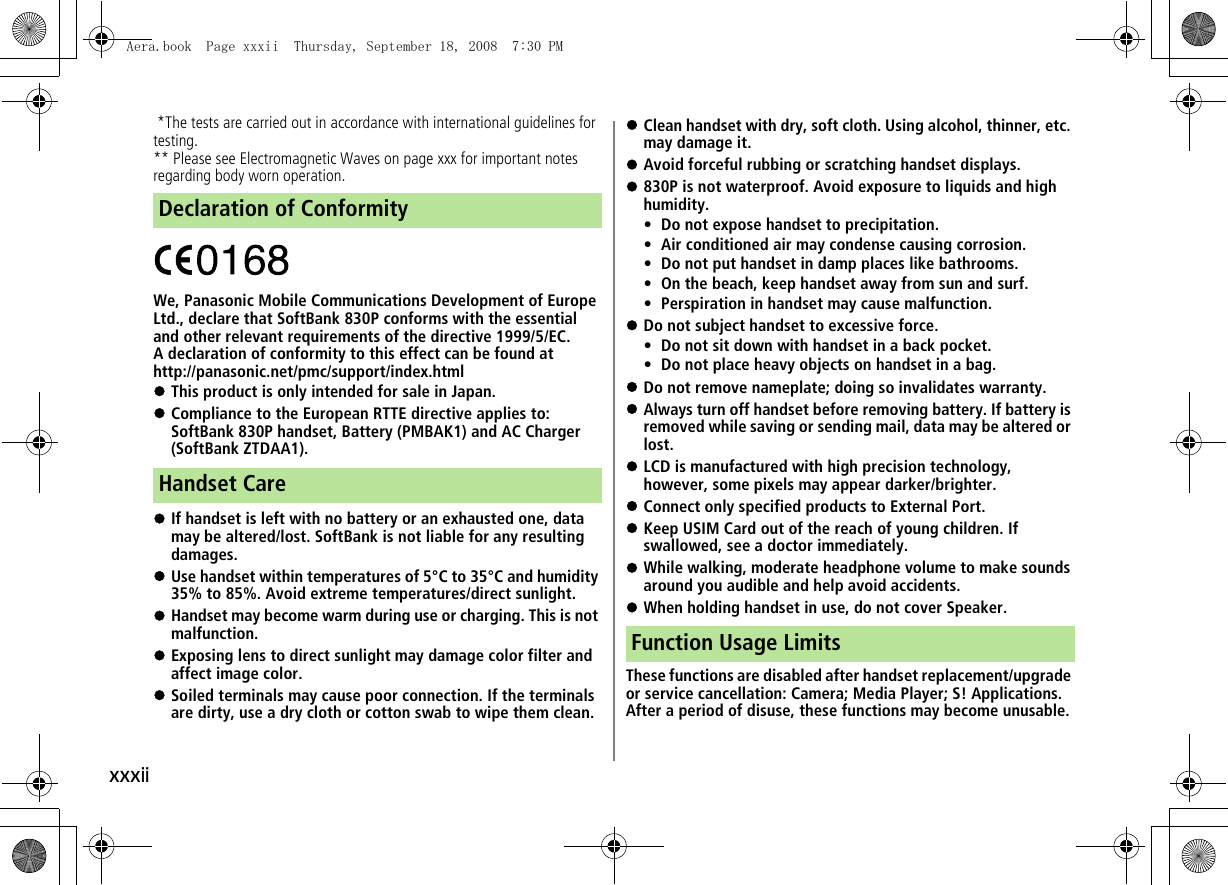 xxxii *The tests are carried out in accordance with international guidelines for testing.** Please see Electromagnetic Waves on page xxx for important notes regarding body worn operation.We, Panasonic Mobile Communications Development of Europe Ltd., declare that SoftBank 830P conforms with the essential and other relevant requirements of the directive 1999/5/EC.A declaration of conformity to this effect can be found athttp://panasonic.net/pmc/support/index.html!This product is only intended for sale in Japan.!Compliance to the European RTTE directive applies to: SoftBank 830P handset, Battery (PMBAK1) and AC Charger (SoftBank ZTDAA1).!If handset is left with no battery or an exhausted one, data may be altered/lost. SoftBank is not liable for any resulting damages.!Use handset within temperatures of 5°C to 35°C and humidity 35% to 85%. Avoid extreme temperatures/direct sunlight.!Handset may become warm during use or charging. This is not malfunction.!Exposing lens to direct sunlight may damage color filter and affect image color.!Soiled terminals may cause poor connection. If the terminals are dirty, use a dry cloth or cotton swab to wipe them clean.!Clean handset with dry, soft cloth. Using alcohol, thinner, etc. may damage it.!Avoid forceful rubbing or scratching handset displays.!830P is not waterproof. Avoid exposure to liquids and high humidity.• Do not expose handset to precipitation.• Air conditioned air may condense causing corrosion.• Do not put handset in damp places like bathrooms.• On the beach, keep handset away from sun and surf.• Perspiration in handset may cause malfunction.!Do not subject handset to excessive force.• Do not sit down with handset in a back pocket.• Do not place heavy objects on handset in a bag.!Do not remove nameplate; doing so invalidates warranty.!Always turn off handset before removing battery. If battery is removed while saving or sending mail, data may be altered or lost.!LCD is manufactured with high precision technology, however, some pixels may appear darker/brighter.!Connect only specified products to External Port.!Keep USIM Card out of the reach of young children. If swallowed, see a doctor immediately.!While walking, moderate headphone volume to make sounds around you audible and help avoid accidents.!When holding handset in use, do not cover Speaker.These functions are disabled after handset replacement/upgrade or service cancellation: Camera; Media Player; S! Applications.After a period of disuse, these functions may become unusable.Declaration of ConformityHandset CareFunction Usage LimitsAera.book Page xxxii Thursday, September 18, 2008 7:30 PM