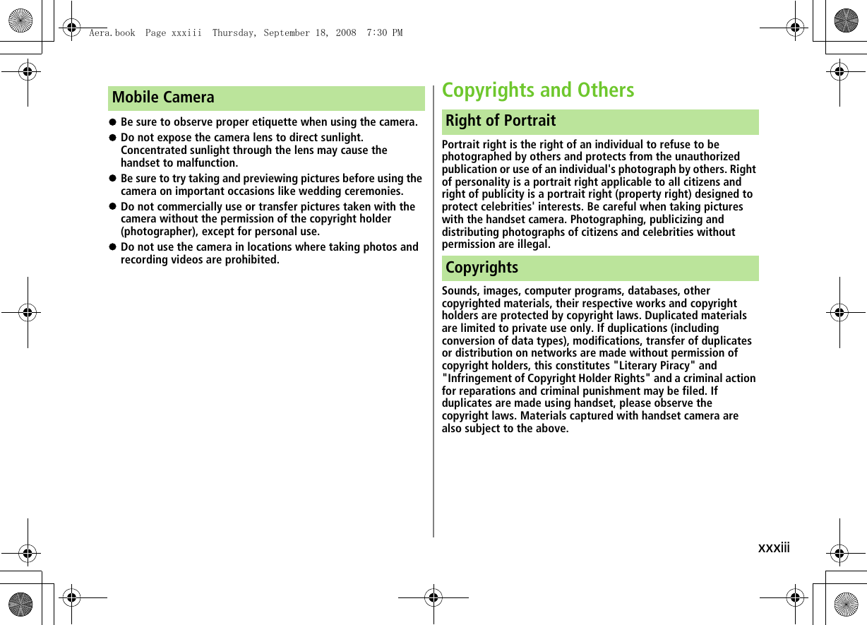 xxxiii!Be sure to observe proper etiquette when using the camera.!Do not expose the camera lens to direct sunlight. Concentrated sunlight through the lens may cause the handset to malfunction.!Be sure to try taking and previewing pictures before using the camera on important occasions like wedding ceremonies.!Do not commercially use or transfer pictures taken with the camera without the permission of the copyright holder (photographer), except for personal use.!Do not use the camera in locations where taking photos and recording videos are prohibited.Copyrights and OthersPortrait right is the right of an individual to refuse to be photographed by others and protects from the unauthorized publication or use of an individual's photograph by others. Right of personality is a portrait right applicable to all citizens and right of publicity is a portrait right (property right) designed to protect celebrities' interests. Be careful when taking pictures with the handset camera. Photographing, publicizing and distributing photographs of citizens and celebrities without permission are illegal.Sounds, images, computer programs, databases, other copyrighted materials, their respective works and copyright holders are protected by copyright laws. Duplicated materials are limited to private use only. If duplications (including conversion of data types), modifications, transfer of duplicates or distribution on networks are made without permission of copyright holders, this constitutes "Literary Piracy" and "Infringement of Copyright Holder Rights" and a criminal action for reparations and criminal punishment may be filed. If duplicates are made using handset, please observe the copyright laws. Materials captured with handset camera are also subject to the above.Mobile CameraRight of PortraitCopyrightsAera.book Page xxxiii Thursday, September 18, 2008 7:30 PM