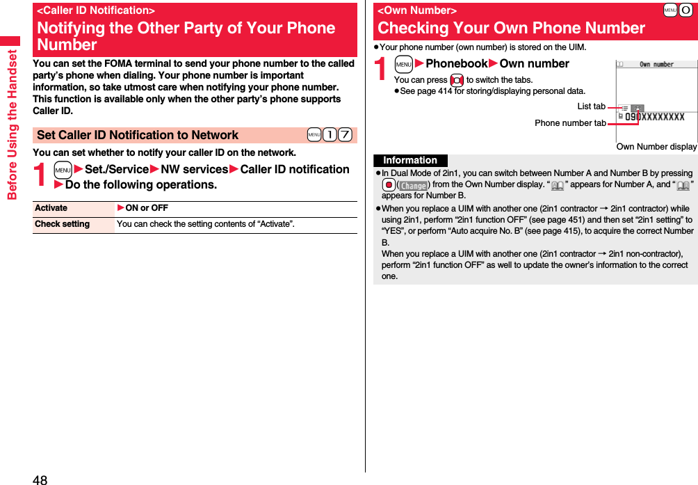 48Before Using the HandsetYou can set the FOMA terminal to send your phone number to the called party’s phone when dialing. Your phone number is important information, so take utmost care when notifying your phone number. This function is available only when the other party’s phone supports Caller ID.You can set whether to notify your caller ID on the network.1mSet./ServiceNW servicesCaller ID notificationDo the following operations.&lt;Caller ID Notification&gt;Notifying the Other Party of Your Phone Number+m-1-7Set Caller ID Notification to NetworkActivate ON or OFFCheck setting You can check the setting contents of “Activate”.pYour phone number (own number) is stored on the UIM.1mPhonebookOwn numberYou can press No to switch the tabs.pSee page 414 for storing/displaying personal data.+m-0&lt;Own Number&gt;Checking Your Own Phone NumberOwn Number displayPhone number tabList tabInformationpIn Dual Mode of 2in1, you can switch between Number A and Number B by pressing +Oo( ) from the Own Number display. “ ” appears for Number A, and “ ” appears for Number B.pWhen you replace a UIM with another one (2in1 contractor → 2in1 contractor) while using 2in1, perform “2in1 function OFF” (see page 451) and then set “2in1 setting” to “YES”, or perform “Auto acquire No. B” (see page 415), to acquire the correct Number B.When you replace a UIM with another one (2in1 contractor → 2in1 non-contractor), perform “2in1 function OFF” as well to update the owner’s information to the correct one.