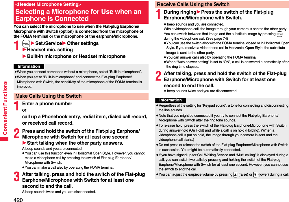 420Convenient FunctionsYou can select the microphone to use when the Flat-plug Earphone/Microphone with Switch (option) is connected from the microphone of the FOMA terminal or the microphone of the earphone/microphone.1mSet./ServiceOther settingsHeadset mic. settingBuilt-in microphone or Headset microphone1Enter a phone numberor call up a Phonebook entry, redial item, dialed call record, or received call record.2Press and hold the switch of the Flat-plug Earphone/Microphone with Switch for at least one secondStart talking when the other party answers.A beep sounds and you are connected.pYou can use this function even in Horizontal Open Style. However, you cannot make a videophone call by pressing the switch of Flat-plug Earphone/Microphone with Switch.pYou can make a call also by operating the FOMA terminal.3After talking, press and hold the switch of the Flat-plug Earphone/Microphone with Switch for at least one second to end the call.A beep sounds twice and you are disconnected.&lt;Headset Microphone Setting&gt;Selecting a Microphone for Use when an Earphone is ConnectedInformationpWhen you connect earphones without a microphone, select “Built-in microphone”.pWhen you set to “Built-in microphone” and connect the Flat-plug Earphone/Microphone with Switch, the sensitivity of the microphone of the FOMA terminal is improved.Make Calls Using the Switch1During ringingPress the switch of the Flat-plug Earphone/Microphone with Switch.A beep sounds and you are connected.With a videophone call, the image through your camera is sent to the other party. You can switch between that image and the substitute image by pressing m during the videophone call. (See page 74)pYou can use the switch also with the FOMA terminal closed or in Horizontal Open Style. If you receive a videophone call in Horizontal Open Style, the substitute image is sent to the other party. pYou can answer calls also by operating the FOMA terminal.pWhen “Auto answer setting” is set to “ON”, a call is answered automatically after the ring time elapses.2After talking, press and hold the switch of the Flat-plug Earphone/Microphone with Switch for at least one second to end the call.A beep sounds twice and you are disconnected.Receive Calls Using the SwitchInformationpRegardless of the setting for “Keypad sound”, a tone for connecting and disconnecting the line sounds.pNote that you might be connected if you try to connect the Flat-plug Earphone/Microphone with Switch after the ring tone sounds.pTo release hold, press the switch of the Flat-plug Earphone/Microphone with Switch during answer-hold (On Hold) and while a call is on hold (Holding). (When a videophone call is put on hold, the image through your camera is sent and the videophone call starts.)pDo not press or release the switch of the Flat-plug Earphone/Microphone with Switch in succession. You might be automatically connected.pIf you have signed up for Call Waiting Service and “Multi calling” is displayed during a call, you can switch two calls by pressing and holding the switch of the Flat-plug Earphone/Microphone with Switch for at least one second. However, you cannot use the switch to end the call.pYou can adjust the earpiece volume by pressing .&lt; (raise) or .&gt; (lower) during a call.