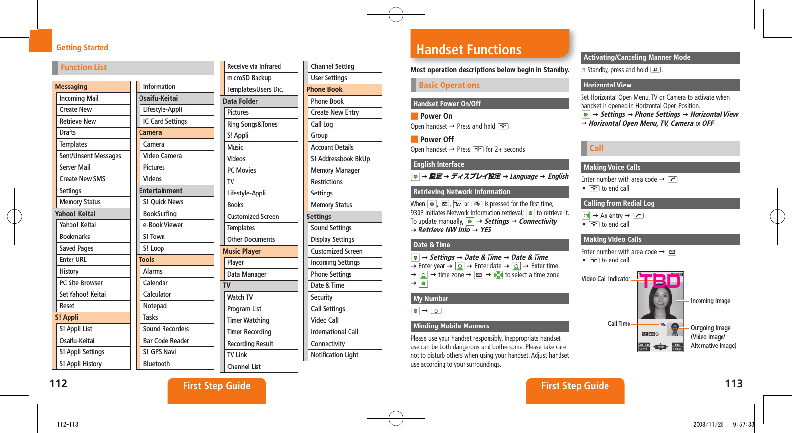 112 First Step Guide 113First Step GuideHandset FunctionsMost operation descriptions below begin in Standby.Basic OperationsHandset Power On/OffPower On ■Open handset Press and hold Power Off ■Open handset Press for 2+ secondsEnglish Interface 設定 ディスプレイ設定 Language EnglishRetrieving Network InformationWhen , , or is pressed for the first time, 930P initiates Network Information retrieval; to retrieve it.To update manually, Settings Connectivity Retrieve NW Info YESDate & Time Settings Date & Time Date & Time Enter year Enter date Enter time time zone to select a time zone My Number Minding Mobile MannersPlease use your handset responsibly. Inappropriate handset use can be both dangerous and bothersome. Please take care not to disturb others when using your handset. Adjust handset use according to your surroundings.Activating/Canceling Manner ModeIn Standby, press and hold .Horizontal ViewSet Horizontal Open Menu, TV or Camera to activate when handset is opened in Horizontal Open Position. Settings Phone Settings Horizontal View Horizontal Open Menu, TV, Camera or OFFCallMaking Voice CallsEnter number with area code • to end callCalling from Redial Log An entry • to end callMaking Video CallsEnter number with area code • to end callVideo Call IndicatorCall Time Outgoing Image (Video Image/Alternative Image)Incoming ImageTBDGetting StartedFunction ListMessagingIncoming MailCreate NewRetrieve NewDraftsTemplatesSent/Unsent MessagesServer MailCreate New SMSSettingsMemory StatusYahoo! KeitaiYahoo! KeitaiBookmarksSaved PagesEnter URLHistoryPC Site BrowserSet Yahoo! KeitaiResetS! AppliS! Appli ListOsaifu-KeitaiS! Appli SettingsS! Appli HistoryInformationOsaifu-KeitaiLifestyle-AppliIC Card SettingsCameraCameraVideo CameraPicturesVideosEntertainmentS! Quick NewsBookSurfinge-Book ViewerS! TownS! LoopToolsAlarmsCalendarCalculatorNotepadTasksSound RecordersBar Code ReaderS! GPS NaviBluetoothReceive via InfraredmicroSD BackupTemplates/Users Dic.Data FolderPicturesRing Songs&TonesS! AppliMusicVideosPC MoviesTVLifestyle-AppliBooksCustomized ScreenTemplatesOther DocumentsMusic PlayerPlayerData ManagerTVWatch TVProgram ListTimer WatchingTimer RecordingRecording ResultTV LinkChannel ListChannel SettingUser SettingsPhone BookPhone BookCreate New EntryCall LogGroupAccount DetailsS! Addressbook BkUpMemory ManagerRestrictionsSettingsMemory StatusSettingsSound SettingsDisplay SettingsCustomized ScreenIncoming SettingsPhone SettingsDate & TimeSecurityCall SettingsVideo CallInternational CallConnectivityNotification Light 112-113 2008/11/25 9:57:33
