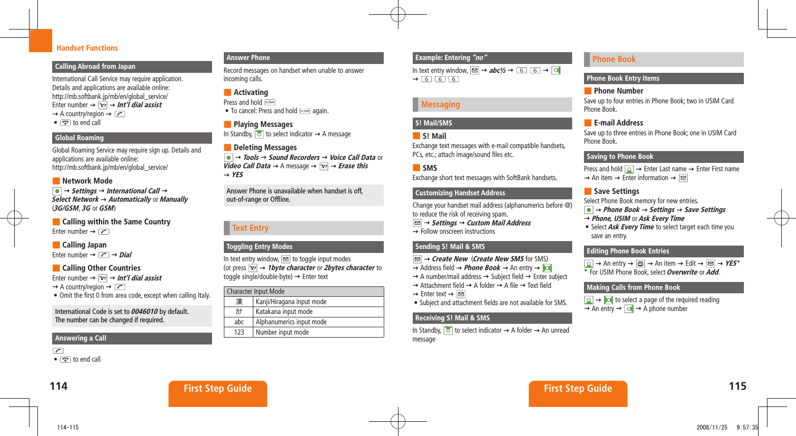114 First Step Guide115First Step GuideHandset FunctionsExample: Entering ”no”In text entry window, abc½ MessagingS! Mail/SMSS! Mail ■Exchange text messages with e-mail compatible handsets, PCs, etc.; attach image/sound files etc.SMS ■Exchange short text messages with SoftBank handsets.Customizing Handset AddressChange your handset mail address (alphanumerics before @) to reduce the risk of receiving spam. Settings Custom Mail Address Follow onscreen instructionsSending S! Mail & SMS Create New (Create New SMS for SMS) Address field Phone Book An entry A number/mail address Subject field Enter subject Attachment field A folder A file Text field Enter text Subject and attachment fields are not available for SMS.• Receiving S! Mail & SMSIn Standby, to select indicator A folder An unread messagePhone BookPhone Book Entry ItemsPhone Number ■Save up to four entries in Phone Book; two in USIM Card Phone Book.E-mail Address ■Save up to three entries in Phone Book; one in USIM Card Phone Book.Saving to Phone BookPress and hold Enter Last name Enter First name An item Enter information Save Settings ■Select Phone Book memory for new entries. Phone Book Settings Save Settings Phone, USIM or Ask Every TimeSelect • Ask Every Time to select target each time you save an entry.Editing Phone Book Entries An entry An item Edit YES* * For USIM Phone Book, select Overwrite or Add.Making Calls from Phone Book to select a page of the required reading An entry A phone numberCalling Abroad from JapanInternational Call Service may require application. Details and applications are available online: http://mb.softbank.jp/mb/en/global_service/Enter number Int'l dial assist A country/region • to end callGlobal RoamingGlobal Roaming Service may require sign up. Details and applications are available online:http://mb.softbank.jp/mb/en/global_service/Network Mode ■ Settings International Call Select Network Automatically or Manually (3G/GSM, 3G or GSM)Calling within the Same Country ■Enter number Calling Japan ■Enter number DialCalling Other Countries ■Enter number Int’l dial assist A country/region Omit the first 0 from area code, except when calling Italy.• International Code is set to 0046010 by default. The number can be changed if required.Answering a Call• to end callAnswer PhoneRecord messages on handset when unable to answer incoming calls.Activating ■Press and hold To cancel: Press and hold • again.Playing Messages ■In Standby, to select indicator A message Deleting Messages ■ Tools Sound Recorders Voice Call Data or Video Call Data A message Erase this YESAnswer Phone is unavailable when handset is off, out-of-range or Offline.Text EntryToggling Entry ModesIn text entry window, to toggle input modes (or press 1byte character or 2bytes character to toggle single/double-byte) Enter textCharacter Input Mode漢Kanji/Hiragana input modeカナ Katakana input modeabc Alphanumerics input mode123 Number input mode 114-115 2008/11/25 9:57:35