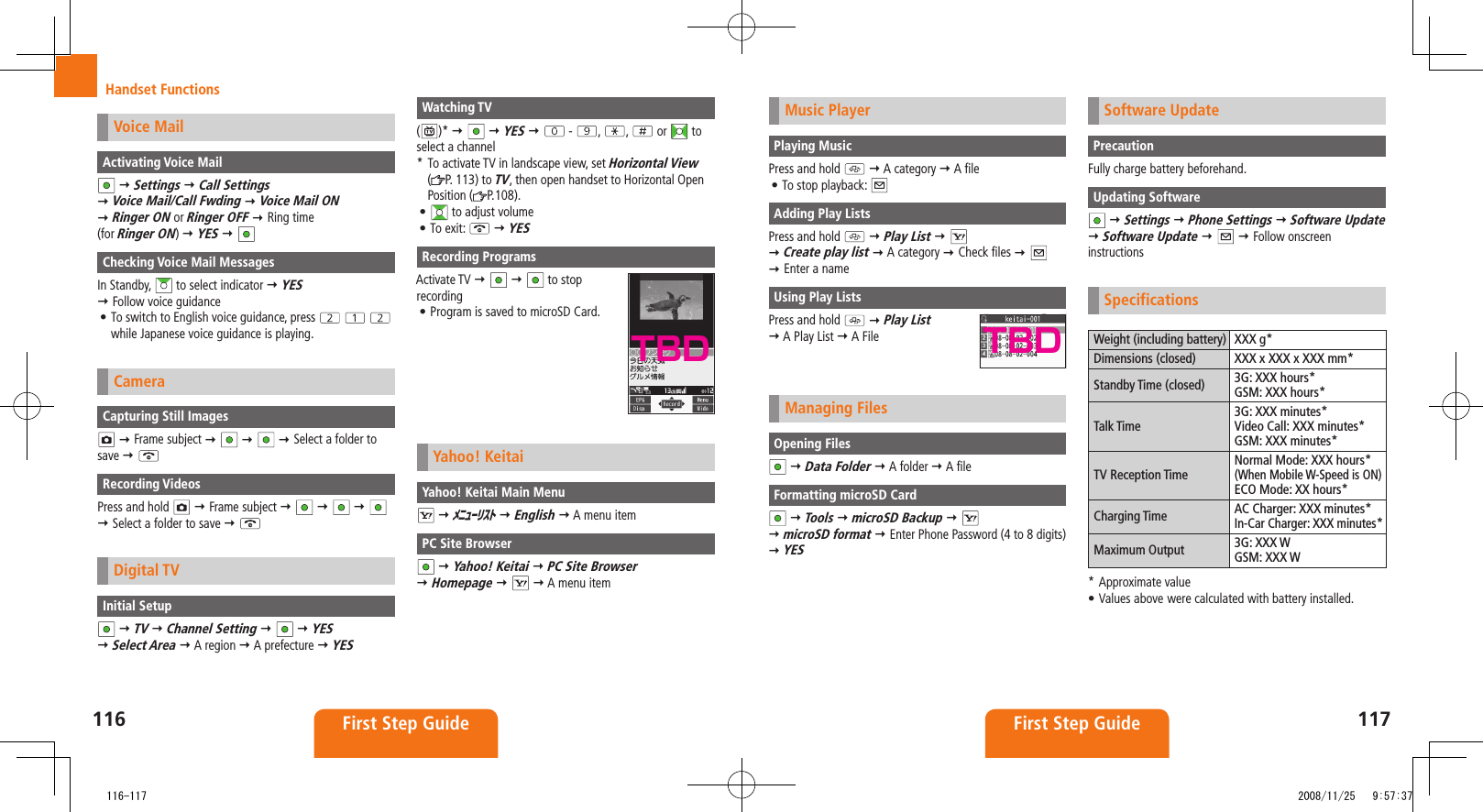 116 First Step Guide117First Step GuideHandset FunctionsMusic PlayerPlaying MusicPress and hold A category A fileTo stop playback: • Adding Play ListsPress and hold Play List Create play list A category Check files Enter a nameUsing Play ListsPress and hold Play List A Play List A FileManaging FilesOpening Files Data Folder A folder A fileFormatting microSD Card Tools microSD Backup microSD format Enter Phone Password (4 to 8 digits) YESSoftware UpdatePrecautionFully charge battery beforehand.Updating Software Settings Phone Settings Software Update Software Update Follow onscreen instructionsSpecificationsWeight (including battery) XXX g*Dimensions (closed) XXX x XXX x XXX mm*Standby Time (closed) 3G: XXX hours*GSM: XXX hours*Talk Time3G: XXX minutes*Video Call: XXX minutes*GSM: XXX minutes*TV Reception TimeNormal Mode: XXX hours*(When Mobile W-Speed is ON)ECO Mode: XX hours*Charging Time AC Charger: XXX minutes*In-Car Charger: XXX minutes*Maximum Output 3G: XXX WGSM: XXX W* Approximate valueValues above• were calculated with battery installed.TBDVoice MailActivating Voice Mail Settings Call Settings Voice Mail/Call Fwding Voice Mail ON Ringer ON or Ringer OFF Ring time (for Ringer ON) YES Checking Voice Mail MessagesIn Standby, to select indicator YES Follow voice guidanceTo switch to English voice guidance, press • while Japanese voice guidance is playing.CameraCapturing Still Images Frame subject Select a folder to save Recording VideosPress and hold Frame subject Select a folder to save Digital TVInitial Setup TV Channel Setting YES Select Area A region A prefecture YESWatching TV()* YES - , , or to select a channel* To activate TV in landscape view, set Horizontal View (P. 113) to TV, then open handset to Horizontal Open Position ( P.108).• to adjust volumeTo exit: • YESRecording ProgramsActivate TV to stop recordingProgram is saved to microSD Card.• Yahoo! KeitaiYahoo! Keitai Main Menu メニューリスト English A menu itemPC Site Browser Yahoo! Keitai PC Site Browser Homepage A menu itemTBD 116-117 2008/11/25 9:57:37