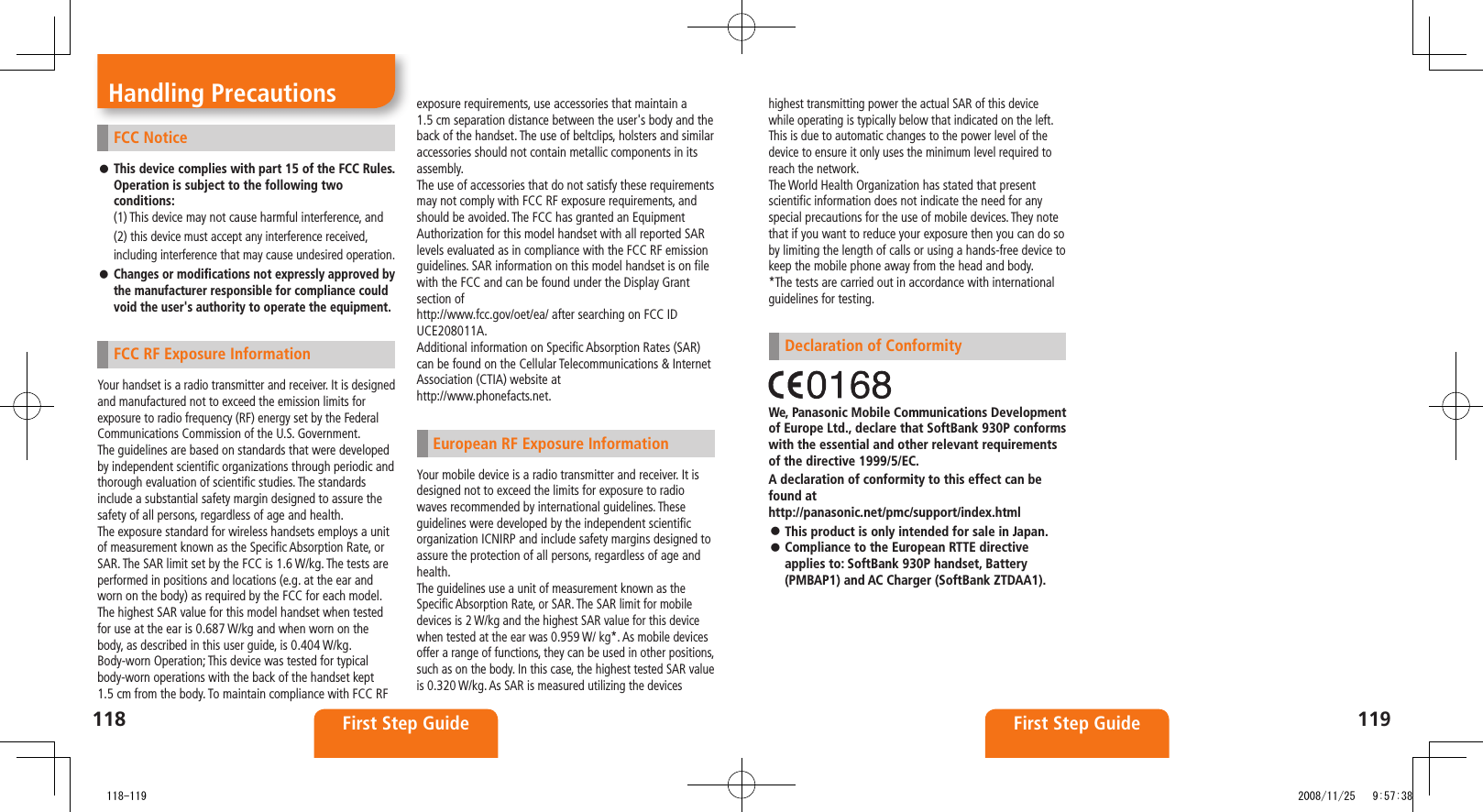 118 First Step Guide119First Step GuideFCC NoticeThis device complies with part 15 of the FCC Rules. Operation is subject to the following two conditions:(1) This device may not cause harmful interference, and(2) this device must accept any interference received, including interference that may cause undesired operation.Changes or modifications not expressly approved by the manufacturer responsible for compliance could void the user's authority to operate the equipment.FCC RF Exposure InformationYour handset is a radio transmitter and receiver. It is designed and manufactured not to exceed the emission limits for exposure to radio frequency (RF) energy set by the Federal Communications Commission of the U.S. Government.The guidelines are based on standards that were developed by independent scientific organizations through periodic and thorough evaluation of scientific studies. The standards include a substantial safety margin designed to assure the safety of all persons, regardless of age and health.The exposure standard for wireless handsets employs a unit of measurement known as the Specific Absorption Rate, or SAR. The SAR limit set by the FCC is 1.6 W/kg. The tests are performed in positions and locations (e.g. at the ear and worn on the body) as required by the FCC for each model.The highest SAR value for this model handset when tested for use at the ear is 0.687 W/kg and when worn on the body, as described in this user guide, is 0.404 W/kg.Body-worn Operation; This device was tested for typical body-worn operations with the back of the handset kept 1.5 cm from the body. To maintain compliance with FCC RF exposure requirements, use accessories that maintain a 1.5 cm separation distance between the user's body and the back of the handset. The use of beltclips, holsters and similaraccessories should not contain metallic components in its assembly.The use of accessories that do not satisfy these requirements may not comply with FCC RF exposure requirements, and should be avoided. The FCC has granted an Equipment Authorization for this model handset with all reported SAR levels evaluated as in compliance with the FCC RF emission guidelines. SAR information on this model handset is on file with the FCC and can be found under the Display Grant section ofhttp://www.fcc.gov/oet/ea/ after searching on FCC ID UCE208011A.Additional information on Specific Absorption Rates (SAR) can be found on the Cellular Telecommunications & Internet Association (CTIA) website athttp://www.phonefacts.net.European RF Exposure InformationYour mobile device is a radio transmitter and receiver. It is designed not to exceed the limits for exposure to radio waves recommended by international guidelines. These guidelines were developed by the independent scientific organization ICNIRP and include safety margins designed to assure the protection of all persons, regardless of age and health.The guidelines use a unit of measurement known as the Specific Absorption Rate, or SAR. The SAR limit for mobile devices is 2 W/kg and the highest SAR value for this device when tested at the ear was 0.959 W/ kg*. As mobile devices offer a range of functions, they can be used in other positions, such as on the body. In this case, the highest tested SAR value is 0.320 W/kg. As SAR is measured utilizing the devices highest transmitting power the actual SAR of this device while operating is typically below that indicated on the left. This is due to automatic changes to the power level of the device to ensure it only uses the minimum level required to reach the network.The World Health Organization has stated that present scientific information does not indicate the need for any special precautions for the use of mobile devices. They note that if you want to reduce your exposure then you can do so by limiting the length of calls or using a hands-free device to keep the mobile phone away from the head and body.*The tests are carried out in accordance with international guidelines for testing.Declaration of ConformityWe, Panasonic Mobile Communications Development of Europe Ltd., declare that SoftBank 930P conforms with the essential and other relevant requirements of the directive 1999/5/EC.A declaration of conformity to this effect can be found at http://panasonic.net/pmc/support/index.htmlThis product is only intended for sale in Japan. Compliance to the European RTTE directive applies to: SoftBank 930P handset, Battery (PMBAP1) and AC Charger (SoftBank ZTDAA1).Handling Precautions 118-119 2008/11/25 9:57:38
