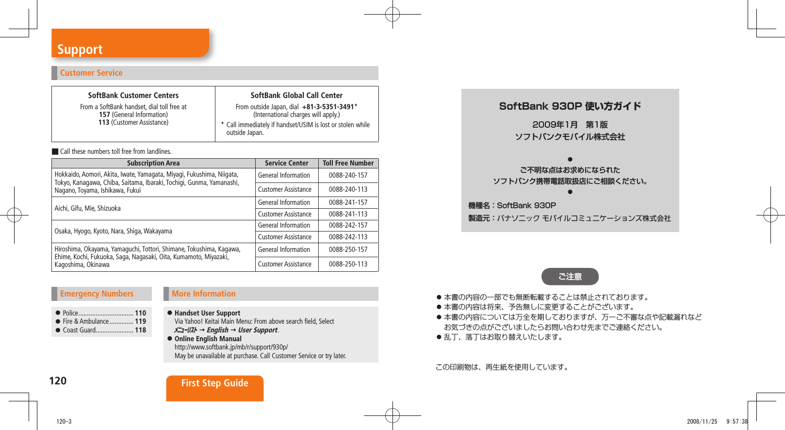 120 First Step GuideSupportCustomer ServiceSoftBank Customer CentersFrom a SoftBank handset, dial toll free at 157 (General Information) 113 (Customer Assistance)SoftBank Global Call CenterFrom outside Japan, dial +81-3-5351-3491* (International charges will apply.)* Call immediately if handset/USIM is lost or stolen while outside Japan.Call these numbers toll free from landlines. ■Subscription Area Service Center Toll Free NumberHokkaido, Aomori, Akita, Iwate, Yamagata, Miyagi, Fukushima, Niigata, Tokyo, Kanagawa, Chiba, Saitama, Ibaraki, Tochigi, Gunma, Yamanashi, Nagano, Toyama, Ishikawa, FukuiGeneral Information 0088-240-157Customer Assistance 0088-240-113Aichi, Gifu, Mie, Shizuoka General Information 0088-241-157Customer Assistance 0088-241-113Osaka, Hyogo, Kyoto, Nara, Shiga, Wakayama General Information 0088-242-157Customer Assistance 0088-242-113Hiroshima, Okayama, Yamaguchi, Tottori, Shimane, Tokushima, Kagawa, Ehime, Kochi, Fukuoka, Saga, Nagasaki, Oita, Kumamoto, Miyazaki, Kagoshima, OkinawaGeneral Information 0088-250-157Customer Assistance 0088-250-113Emergency Numbers Police ................................ 110 Fire & Ambulance .............. 119 Coast Guard ...................... 118More Information Handset User Support Via Yahoo! Keitai Main Menu: From above search field, Select メニューリスト English User Support. Online English Manual http://www.softbank.jp/mb/r/support/930p/ May be unavailable at purchase. Call Customer Service or try later.SoftBank 930P 使い方ガイド2009年1月 第1版ソフトバンクモバイル株式会社◦ご不明な点はお求めになられた.ソフトバンク携帯電話取扱店にご相談ください。◦機種名:SoftBank.930P製造元:.パナソニック モバイルコミュニケーションズ株式会社ご注意本書の内容の一部でも無断転載することは禁止されております。本書の内容は将来、予告無しに変更することがございます。本書の内容については万全を期しておりますが、万一ご不審な点や記載漏れなどお気づきの点がございましたらお問い合わせ先までご連絡ください。乱丁、落丁はお取り替えいたします。この印刷物は、再生紙を使用しています。 120-3 2008/11/25 9:57:38