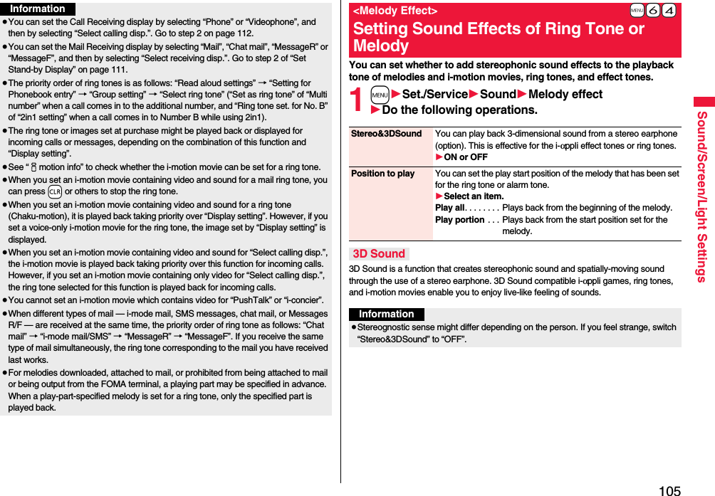 105Sound/Screen/Light SettingsInformation≥You can set the Call Receiving display by selecting “Phone” or “Videophone”, and then by selecting “Select calling disp.”. Go to step 2 on page 112.≥You can set the Mail Receiving display by selecting “Mail”, “Chat mail”, “MessageR” or “MessageF”, and then by selecting “Select receiving disp.”. Go to step 2 of “Set Stand-by Display” on page 111.≥The priority order of ring tones is as follows: “Read aloud settings” → “Setting for Phonebook entry” → “Group setting” → “Select ring tone” (“Set as ring tone” of “Multi number” when a call comes in to the additional number, and “Ring tone set. for No. B” of “2in1 setting” when a call comes in to Number B while using 2in1).≥The ring tone or images set at purchase might be played back or displayed for incoming calls or messages, depending on the combination of this function and “Display setting”.≥See “imotion info” to check whether the i-motion movie can be set for a ring tone.≥When you set an i-motion movie containing video and sound for a mail ring tone, you can press -r or others to stop the ring tone.≥When you set an i-motion movie containing video and sound for a ring tone (Chaku-motion), it is played back taking priority over “Display setting”. However, if you set a voice-only i-motion movie for the ring tone, the image set by “Display setting” is displayed.≥When you set an i-motion movie containing video and sound for “Select calling disp.”, the i-motion movie is played back taking priority over this function for incoming calls. However, if you set an i-motion movie containing only video for “Select calling disp.”, the ring tone selected for this function is played back for incoming calls.≥You cannot set an i-motion movie which contains video for “PushTalk” or “i-concier”.≥When different types of mail — i-mode mail, SMS messages, chat mail, or Messages R/F — are received at the same time, the priority order of ring tone as follows: “Chat mail” → “i-mode mail/SMS” → “MessageR” → “MessageF”. If you receive the same type of mail simultaneously, the ring tone corresponding to the mail you have received last works.≥For melodies downloaded, attached to mail, or prohibited from being attached to mail or being output from the FOMA terminal, a playing part may be specified in advance. When a play-part-specified melody is set for a ring tone, only the specified part is played back.You can set whether to add stereophonic sound effects to the playback tone of melodies and i-motion movies, ring tones, and effect tones.1m1Set./Service1Sound1Melody effect1Do the following operations.3D Sound is a function that creates stereophonic sound and spatially-moving sound through the use of a stereo earphone. 3D Sound compatible i-αppli games, ring tones, and i-motion movies enable you to enjoy live-like feeling of sounds.+m-6-4&lt;Melody Effect&gt;Setting Sound Effects of Ring Tone or MelodyStereo&amp;3DSound You can play back 3-dimensional sound from a stereo earphone (option). This is effective for the i-αppli effect tones or ring tones.1ON or OFFPosition to play You can set the play start position of the melody that has been set for the ring tone or alarm tone.1Select an item.Play all. . . . . . . . Plays back from the beginning of the melody.Play portion . . . Plays back from the start position set for the melody.3D SoundInformation≥Stereognostic sense might differ depending on the person. If you feel strange, switch “Stereo&amp;3DSound” to “OFF”.