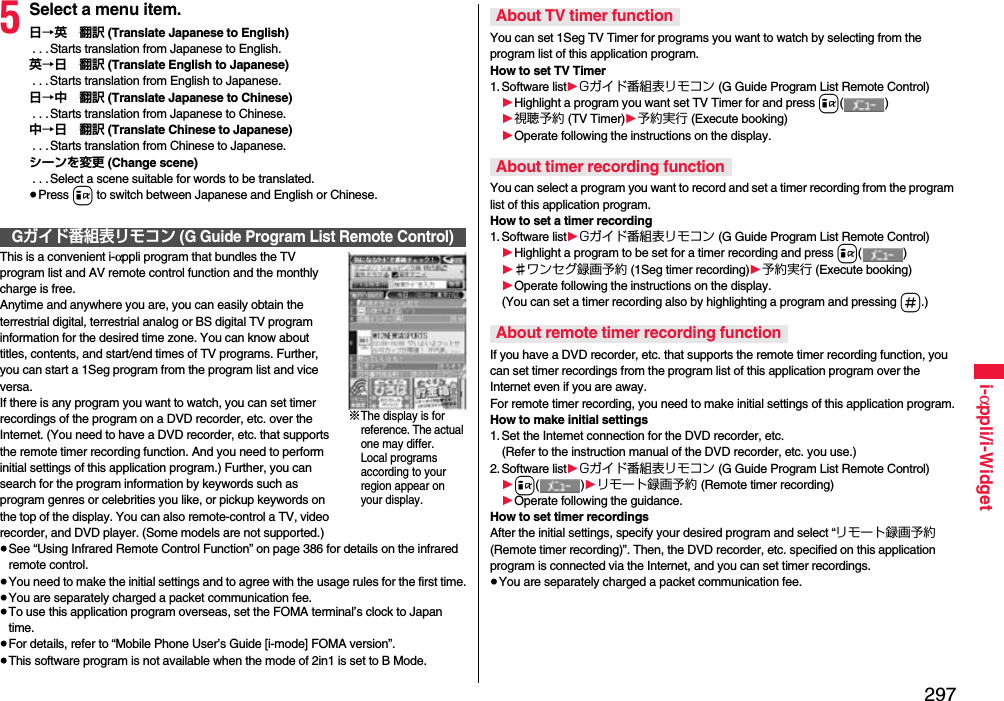 297i-αppli/i-Widget5Select a menu item.日→英 翻訳 (Translate Japanese to English) . . .Starts translation from Japanese to English.英→日 翻訳 (Translate English to Japanese) . . .Starts translation from English to Japanese.日→中 翻訳 (Translate Japanese to Chinese) . . .Starts translation from Japanese to Chinese.中→日 翻訳 (Translate Chinese to Japanese) . . .Starts translation from Chinese to Japanese.シーンを変更 (Change scene) . . .Select a scene suitable for words to be translated.≥Press i to switch between Japanese and English or Chinese.This is a convenient i-αppli program that bundles the TV program list and AV remote control function and the monthly charge is free.Anytime and anywhere you are, you can easily obtain the terrestrial digital, terrestrial analog or BS digital TV program information for the desired time zone. You can know about titles, contents, and start/end times of TV programs. Further, you can start a 1Seg program from the program list and vice versa.If there is any program you want to watch, you can set timer recordings of the program on a DVD recorder, etc. over the Internet. (You need to have a DVD recorder, etc. that supports the remote timer recording function. And you need to perform initial settings of this application program.) Further, you can search for the program information by keywords such as program genres or celebrities you like, or pickup keywords on the top of the display. You can also remote-control a TV, video recorder, and DVD player. (Some models are not supported.)≥See “Using Infrared Remote Control Function” on page 386 for details on the infrared remote control.≥You need to make the initial settings and to agree with the usage rules for the first time.≥You are separately charged a packet communication fee.≥To use this application program overseas, set the FOMA terminal’s clock to Japan time.≥For details, refer to “Mobile Phone User’s Guide [i-mode] FOMA version”.≥This software program is not available when the mode of 2in1 is set to B Mode.Gガイド番組表リモコン (G Guide Program List Remote Control)※The display is for reference. The actual one may differ.Local programs according to your region appear on your display.You can set 1Seg TV Timer for programs you want to watch by selecting from the program list of this application program.How to set TV Timer1. Software list1Gガイド番組表リモコン (G Guide Program List Remote Control)1Highlight a program you want set TV Timer for and press i()1視聴予約 (TV Timer)1予約実行 (Execute booking)1Operate following the instructions on the display.You can select a program you want to record and set a timer recording from the program list of this application program.How to set a timer recording1. Software list1Gガイド番組表リモコン (G Guide Program List Remote Control)1Highlight a program to be set for a timer recording and press i()1♯ワンセグ録画予約 (1Seg timer recording)1予約実行 (Execute booking)1Operate following the instructions on the display.(You can set a timer recording also by highlighting a program and pressing s.)If you have a DVD recorder, etc. that supports the remote timer recording function, you can set timer recordings from the program list of this application program over the Internet even if you are away. For remote timer recording, you need to make initial settings of this application program.How to make initial settings1. Set the Internet connection for the DVD recorder, etc.(Refer to the instruction manual of the DVD recorder, etc. you use.)2. Software list1Gガイド番組表リモコン (G Guide Program List Remote Control)1i()1リモート録画予約 (Remote timer recording)1Operate following the guidance.How to set timer recordingsAfter the initial settings, specify your desired program and select “リモート録画予約 (Remote timer recording)”. Then, the DVD recorder, etc. specified on this application program is connected via the Internet, and you can set timer recordings.≥You are separately charged a packet communication fee.About TV timer functionAbout timer recording functionAbout remote timer recording function