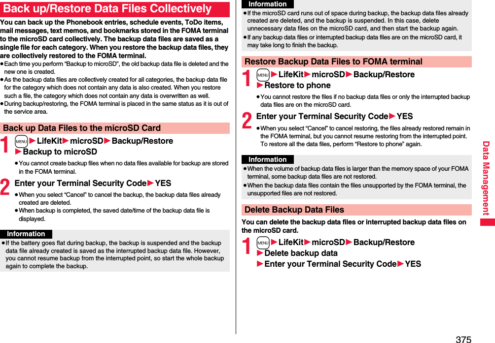 375Data ManagementYou can back up the Phonebook entries, schedule events, ToDo items, mail messages, text memos, and bookmarks stored in the FOMA terminal to the microSD card collectively. The backup data files are saved as a single file for each category. When you restore the backup data files, they are collectively restored to the FOMA terminal.≥Each time you perform “Backup to microSD”, the old backup data file is deleted and the new one is created.≥As the backup data files are collectively created for all categories, the backup data file for the category which does not contain any data is also created. When you restore such a file, the category which does not contain any data is overwritten as well.≥During backup/restoring, the FOMA terminal is placed in the same status as it is out of the service area.1m1LifeKit1microSD1Backup/Restore1Backup to microSD≥You cannot create backup files when no data files available for backup are stored in the FOMA terminal.2Enter your Terminal Security Code1YES≥When you select “Cancel” to cancel the backup, the backup data files already created are deleted.≥When backup is completed, the saved date/time of the backup data file is displayed.Back up/Restore Data Files CollectivelyBack up Data Files to the microSD CardInformation≥If the battery goes flat during backup, the backup is suspended and the backup data file already created is saved as the interrupted backup data file. However, you cannot resume backup from the interrupted point, so start the whole backup again to complete the backup.1m1LifeKit1microSD1Backup/Restore1Restore to phone≥You cannot restore the files if no backup data files or only the interrupted backup data files are on the microSD card.2Enter your Terminal Security Code1YES≥When you select “Cancel” to cancel restoring, the files already restored remain in the FOMA terminal, but you cannot resume restoring from the interrupted point. To restore all the data files, perform “Restore to phone” again.You can delete the backup data files or interrupted backup data files on the microSD card.1m1LifeKit1microSD1Backup/Restore1Delete backup data1Enter your Terminal Security Code1YES≥If the microSD card runs out of space during backup, the backup data files already created are deleted, and the backup is suspended. In this case, delete unnecessary data files on the microSD card, and then start the backup again.≥If any backup data files or interrupted backup data files are on the microSD card, it may take long to finish the backup.Restore Backup Data Files to FOMA terminalInformationInformation≥When the volume of backup data files is larger than the memory space of your FOMA terminal, some backup data files are not restored.≥When the backup data files contain the files unsupported by the FOMA terminal, the unsupported files are not restored.Delete Backup Data Files