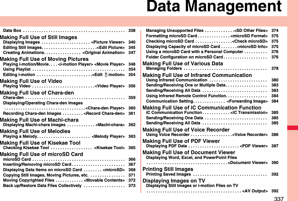 337Data ManagementData Box  . . . . . . . . . . . . . . . . . . . . . . . . . . . . . . . . . . . . . . . . . . . . 338Making Full Use of Still ImagesDisplaying Images  . . . . . . . . . . . . . . . . . . . . . &lt;Picture Viewer&gt; 340Editing Still Images. . . . . . . . . . . . . . . . . . . . . . . .&lt;Edit Picture&gt; 345Creating Animations. . . . . . . . . . . . . . . .  &lt;Original Animation&gt; 347Making Full Use of Moving PicturesPlaying i-motion/Movie. . . . &lt;i-motion Player&gt; &lt;Movie Player&gt; 348Using Playlist  . . . . . . . . . . . . . . . . . . . . . . . . . . . . . . . . . . . . . . . . 354Editing i-motion  . . . . . . . . . . . . . . . . . . . . . . . .&lt;Edit imotion&gt; 354Making Full Use of VideoPlaying Video  . . . . . . . . . . . . . . . . . . . . . . . . . . . &lt;Video Player&gt; 356Making Full Use of Chara-denChara-den  . . . . . . . . . . . . . . . . . . . . . . . . . . . . . . . . . . . . . . . . . . . 359Displaying/Operating Chara-den Images . . . . . . . . . . . . . . . . . . . . . . . . . . . . . . . . . . . &lt;Chara-den Player&gt; 360Recording Chara-den Images . . . . . . . . . &lt;Record Chara-den&gt; 361Making Full Use of Machi-charaDisplaying Machi-chara Images  . . . . . . . . . . . . &lt;Machi-chara&gt; 362Making Full Use of MelodiesPlaying a Melody. . . . . . . . . . . . . . . . . . . . . . .  &lt;Melody Player&gt; 363Making Full Use of Kisekae ToolChecking Kisekae Tool  . . . . . . . . . . . . . . . . . .  &lt;Kisekae Tool&gt; 365Making Full Use of microSD CardmicroSD Card . . . . . . . . . . . . . . . . . . . . . . . . . . . . . . . . . . . . . . . . 366Inserting/Removing microSD Card . . . . . . . . . . . . . . . . . . . . . . . 367Displaying Data Items on microSD Card  . . . . . . . . &lt;microSD&gt; 368Copying Still Images, Moving Pictures, etc.  . . . . . . . . . . . . . . . 371Moving Copyrighted Files . . . . . . . . . . . . &lt;Movable Contents&gt; 372Back up/Restore Data Files Collectively  . . . . . . . . . . . . . . . . . . 373Managing Unsupported Files . . . . . . . . . . . . .&lt;SD Other Files&gt; 374Formatting microSD Card . . . . . . . . . . . . . . &lt;microSD Format&gt; 375Checking microSD Card . . . . . . . . . . . . . . . .&lt;Check microSD&gt; 375Displaying Capacity of microSD Card . . . . . . . &lt;microSD Info&gt; 375Using a microSD Card with a Personal Computer . . . . . . . . . .  376Folder Configuration on microSD Card . . . . . . . . . . . . . . . . . . .  376Making Full Use of Various DataManaging Folders  . . . . . . . . . . . . . . . . . . . . . . . . . . . . . . . . . . . .  378Making Full Use of Infrared CommunicationUsing Infrared Communication  . . . . . . . . . . . . . . . . . . . . . . . . .  380Sending/Receiving One or Multiple Data. . . . . . . . . . . . . . . . . .  383Sending/Receiving All Data  . . . . . . . . . . . . . . . . . . . . . . . . . . . .  383Using Infrared Remote Control Function. . . . . . . . . . . . . . . . . .  384Communication Setting. . . . . . . . . . . . . .  &lt;Forwarding Image&gt; 384Making Full Use of iC Communication FunctioniC Communication Function . . . . . . . . . . . . &lt;iC Transmission&gt; 385Sending/Receiving One Data  . . . . . . . . . . . . . . . . . . . . . . . . . . .  385Sending/Receiving All Data  . . . . . . . . . . . . . . . . . . . . . . . . . . . .  385Making Full Use of Voice RecorderUsing Voice Recorder . . . . . . . . . . . . . . . . . . &lt;Voice Recorder&gt; 386Making Full Use of PDF ViewerDisplaying PDF Data  . . . . . . . . . . . . . . . . . . . . . . &lt;PDF Viewer&gt; 387Making Full Use of Document ViewerDisplaying Word, Excel, and PowerPoint Files. . . . . . . . . . . . . . . . . . . . . . . . . . . . . . . . . . . &lt;Document Viewer&gt; 390Printing Still ImagesPrinting Saved Images  . . . . . . . . . . . . . . . . . . . . . . . . . . . . . . . .  392Displaying Images on TVDisplaying Still Images or i-motion Files on TV. . . . . . . . . . . . . . . . . . . . . . . . . . . . . . . . . . . . . . . . . &lt;AV Output&gt; 392