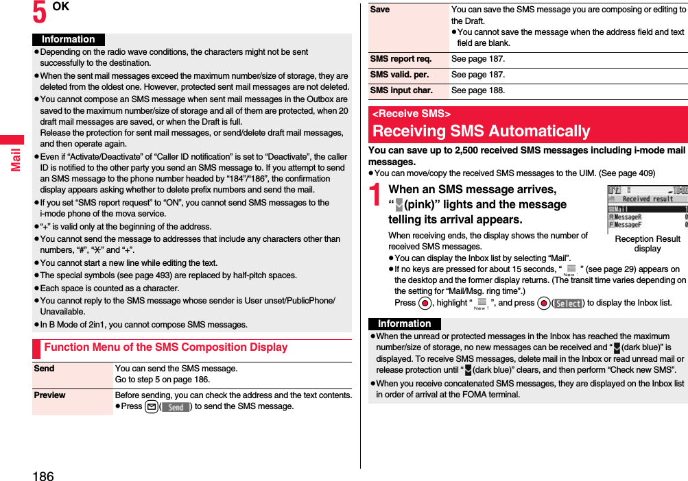 186Mail5OKInformationpDepending on the radio wave conditions, the characters might not be sent successfully to the destination.pWhen the sent mail messages exceed the maximum number/size of storage, they are deleted from the oldest one. However, protected sent mail messages are not deleted.pYou cannot compose an SMS message when sent mail messages in the Outbox are saved to the maximum number/size of storage and all of them are protected, when 20 draft mail messages are saved, or when the Draft is full.Release the protection for sent mail messages, or send/delete draft mail messages, and then operate again.pEven if “Activate/Deactivate” of “Caller ID notification” is set to “Deactivate”, the caller ID is notified to the other party you send an SMS message to. If you attempt to send an SMS message to the phone number headed by “184”/“186”, the confirmation display appears asking whether to delete prefix numbers and send the mail.pIf you set “SMS report request” to “ON”, you cannot send SMS messages to the i-mode phone of the mova service.p“+” is valid only at the beginning of the address.pYou cannot send the message to addresses that include any characters other than numbers, “#”, “:” and “+”.pYou cannot start a new line while editing the text.pThe special symbols (see page 493) are replaced by half-pitch spaces.pEach space is counted as a character.pYou cannot reply to the SMS message whose sender is User unset/PublicPhone/Unavailable.pIn B Mode of 2in1, you cannot compose SMS messages.Function Menu of the SMS Composition DisplaySend You can send the SMS message.Go to step 5 on page 186.Preview Before sending, you can check the address and the text contents.pPress l( ) to send the SMS message.You can save up to 2,500 received SMS messages including i-mode mail messages.pYou can move/copy the received SMS messages to the UIM. (See page 409)1When an SMS message arrives, “ (pink)” lights and the message telling its arrival appears.When receiving ends, the display shows the number of received SMS messages.pYou can display the Inbox list by selecting “Mail”.pIf no keys are pressed for about 15 seconds, “ ” (see page 29) appears on the desktop and the former display returns. (The transit time varies depending on the setting for “Mail/Msg. ring time”.) Press Oo, highlight “ ”, and press Oo( ) to display the Inbox list.Save You can save the SMS message you are composing or editing to the Draft.pYou cannot save the message when the address field and text field are blank.SMS report req. See page 187.SMS valid. per. See page 187.SMS input char. See page 188.&lt;Receive SMS&gt;Receiving SMS AutomaticallyReception Result displayInformationpWhen the unread or protected messages in the Inbox has reached the maximum number/size of storage, no new messages can be received and “ (dark blue)” is displayed. To receive SMS messages, delete mail in the Inbox or read unread mail or release protection until “ (dark blue)” clears, and then perform “Check new SMS”.pWhen you receive concatenated SMS messages, they are displayed on the Inbox list in order of arrival at the FOMA terminal.