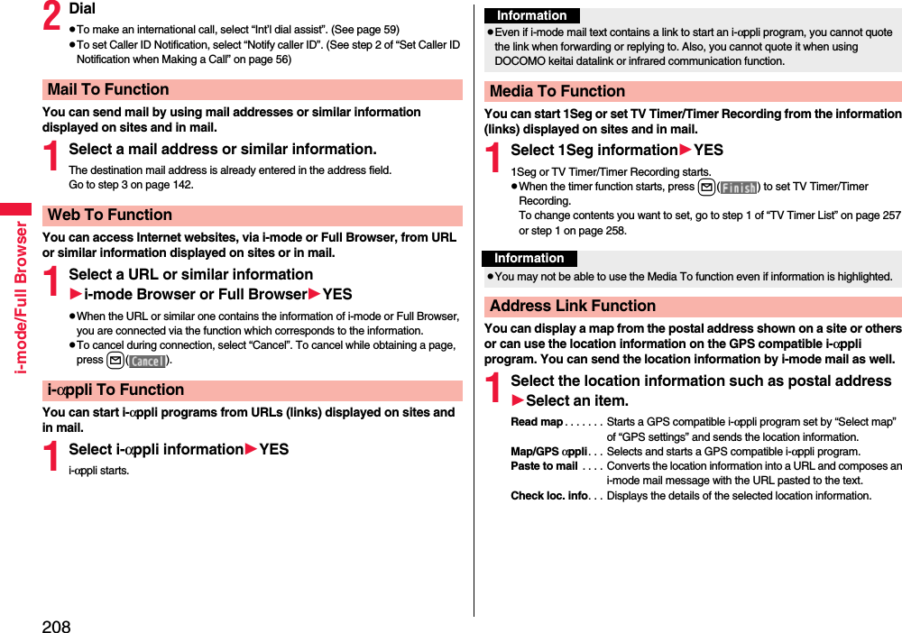 208i-mode/Full Browser2DialpTo make an international call, select “Int’l dial assist”. (See page 59)pTo set Caller ID Notification, select “Notify caller ID”. (See step 2 of “Set Caller ID Notification when Making a Call” on page 56)You can send mail by using mail addresses or similar information displayed on sites and in mail.1Select a mail address or similar information.The destination mail address is already entered in the address field.Go to step 3 on page 142.You can access Internet websites, via i-mode or Full Browser, from URL or similar information displayed on sites or in mail.1Select a URL or similar informationi-mode Browser or Full BrowserYESpWhen the URL or similar one contains the information of i-mode or Full Browser, you are connected via the function which corresponds to the information.pTo cancel during connection, select “Cancel”. To cancel while obtaining a page, press l( ).You can start i-αppli programs from URLs (links) displayed on sites and in mail.1Select i-αppli informationYESi-αppli starts.Mail To FunctionWeb To Functioni-αppli To FunctionYou can start 1Seg or set TV Timer/Timer Recording from the information (links) displayed on sites and in mail.1Select 1Seg informationYES1Seg or TV Timer/Timer Recording starts.pWhen the timer function starts, press l( ) to set TV Timer/Timer Recording.To change contents you want to set, go to step 1 of “TV Timer List” on page 257 or step 1 on page 258.You can display a map from the postal address shown on a site or others or can use the location information on the GPS compatible i-αppli program. You can send the location information by i-mode mail as well.1Select the location information such as postal addressSelect an item.Read map . . . . . . . Starts a GPS compatible i-αppli program set by “Select map” of “GPS settings” and sends the location information.Map/GPS αppli. . . Selects and starts a GPS compatible i-αppli program.Paste to mail  . . . . Converts the location information into a URL and composes an i-mode mail message with the URL pasted to the text.Check loc. info. . . Displays the details of the selected location information.InformationpEven if i-mode mail text contains a link to start an i-αppli program, you cannot quote the link when forwarding or replying to. Also, you cannot quote it when using DOCOMO keitai datalink or infrared communication function.Media To FunctionInformationpYou may not be able to use the Media To function even if information is highlighted.Address Link Function