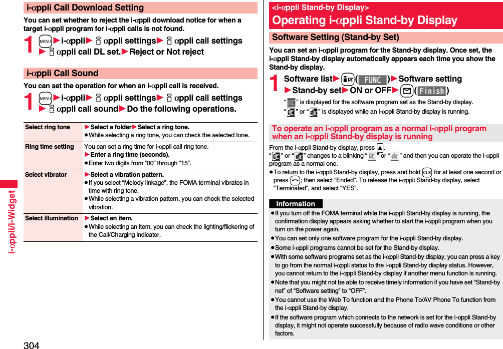 304i-αppli/i-WidgetYou can set whether to reject the i-αppli download notice for when a target i-αppli program for i-αppli calls is not found.1mi-αppliiαppli settingsiαppli call settingsiαppli call DL set.Rejector Not rejectYou can set the operation for when an i-αppli call is received.1mi-αppliiαppli settingsiαppli call settingsiαppli call soundDo the following operations.i-αppli Call Download Settingi-αppli Call SoundSelect ring tone Select a folderSelect a ring tone.pWhile selecting a ring tone, you can check the selected tone.Ring time setting You can set a ring time for i-αppli call ring tone.Enter a ring time (seconds).pEnter two digits from “00” through “15”.Select vibrator Select a vibration pattern.pIf you select “Melody linkage”, the FOMA terminal vibrates in time with ring tone.pWhile selecting a vibration pattern, you can check the selected vibration.Select illumination Select an item.pWhile selecting an item, you can check the lighting/flickering of the Call/Charging indicator.You can set an i-αppli program for the Stand-by display. Once set, the i-αppli Stand-by display automatically appears each time you show the Stand-by display.1Software listi()Software settingStand-by setON or OFFl()“ ” is displayed for the software program set as the Stand-by display. “ ” or “ ” is displayed while an i-αppli Stand-by display is running.From the i-αppli Stand-by display, press &lt;.“ ” or “ ” changes to a blinking “ ” or “ ” and then you can operate the i-αppli program as a normal one.pTo return to the i-αppli Stand-by display, press and hold r for at least one second or press h; then select “Ended”. To release the i-αppli Stand-by display, select “Terminated”, and select “YES”.&lt;i-αppli Stand-by Display&gt;Operating i-αppli Stand-by DisplaySoftware Setting (Stand-by Set)To operate an i-αppli program as a normal i-αppli program when an i-αppli Stand-by display is runningInformationpIf you turn off the FOMA terminal while the i-αppli Stand-by display is running, the confirmation display appears asking whether to start the i-αppli program when you turn on the power again.pYou can set only one software program for the i-αppli Stand-by display.pSome i-αppli programs cannot be set for the Stand-by display.pWith some software programs set as the i-αppli Stand-by display, you can press a key to go from the normal i-αppli status to the i-αppli Stand-by display status. However, you cannot return to the i-αppli Stand-by display if another menu function is running.pNote that you might not be able to receive timely information if you have set “Stand-by net” of “Software setting” to “OFF”.pYou cannot use the Web To function and the Phone To/AV Phone To function from the i-αppli Stand-by display.pIf the software program which connects to the network is set for the i-αppli Stand-by display, it might not operate successfully because of radio wave conditions or other factors.