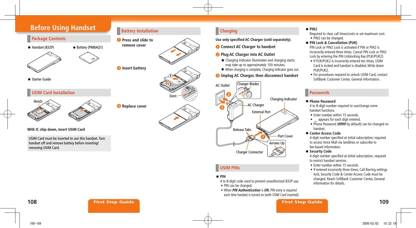 108First Step Guide109First Step GuideBefore Using HandsetPackage ContentsHandset (832P) Battery (PMBAQ1)Starter Guide USIM Card InstallationWith IC chip down, insert USIM CardUSIM Card must be inserted to use this handset. Turn handset off and remove battery before inserting/removing USIM Card.NotchChargingUse only specified AC Charger (sold separately).❶ Connect AC Charger to handset❷ Plug AC Charger into AC OutletCharging Indicator illuminates and charging starts; may take up to approximately 100 minutes.When charging is complete, Charging Indicator goes out. ❸ Unplug AC Charger, then disconnect handsetUSIM PINsPIN 4 to 8-digit code used to prevent unauthorized 832P use. PIN can be changed.• When • PIN Authentication is ON, PIN entry is required each time handset is turned on (with USIM Card inserted). AC Outlet Charger BladesAC ChargerArrows UpRelease TabsCharger ConnectorPort CoverCharging IndicatorExternal Port◦❷◦❸◦❶Battery Installation❶ Press and slide to remove cover❷ Insert battery❸ Replace cover①②DentPIN2 Required to clear call times/costs or set maximum cost.PIN2 can be changed.• PIN Lock & Cancellation (PUK) PIN Lock or PIN2 Lock is activated if PIN or PIN2 is incorrectly entered three times. Cancel PIN Lock or PIN2 Lock by entering the PIN Unblocking Key (PUK/PUK2).If PUK/PUK2 is incorrectly entered ten times, USIM • Card is locked and handset is disabled. Write down PUK/PUK2.For procedures required to unlock USIM Card, contact • SoftBank Customer Center, General Information.PasswordsPhone Password 4 to 8-digit number required to use/change some handset functions.Enter number within 15 seconds.• • appears for each digit entered.Phone Password (• 9999 by default) can be changed on handset.Center Access Code 4-digit number specified at initial subscription; required to access Voice Mail via landlines or subscribe to fee-based information.Security Code 4-digit number specified at initial subscription, required to restrict handset services.Enter number within 15 seconds.• If entered incorrectly three times, Call Barring settings • lock; Security Code & Center Access Code must be changed. Reach SoftBank Customer Center, General Information for details. 108-109 2009/03/02 10:22:18