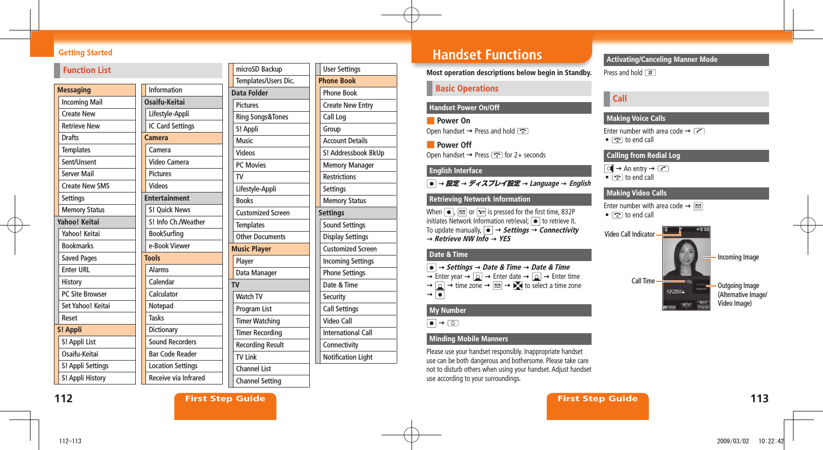 112First Step Guide113First Step GuideHandset FunctionsMost operation descriptions below begin in Standby.Basic OperationsHandset Power On/OffPower On ■Open handset Press and hold Power Off ■Open handset Press for 2+ secondsEnglish Interface 設定 ディスプレイ設定 Language EnglishRetrieving Network InformationWhen , or is pressed for the first time, 832P initiates Network Information retrieval; to retrieve it.To update manually, Settings Connectivity Retrieve NW Info YESDate & Time Settings Date & Time Date & Time Enter year Enter date Enter time time zone to select a time zone My Number Minding Mobile MannersPlease use your handset responsibly. Inappropriate handset use can be both dangerous and bothersome. Please take care not to disturb others when using your handset. Adjust handset use according to your surroundings.Activating/Canceling Manner ModePress and hold CallMaking Voice CallsEnter number with area code • to end callCalling from Redial Log An entry • to end callMaking Video CallsEnter number with area code • to end callVideo Call IndicatorCall Time Outgoing Image (Alternative Image/Video Image)Incoming ImageGetting StartedFunction ListMessagingIncoming MailCreate NewRetrieve NewDraftsTemplatesSent/UnsentServer MailCreate New SMSSettingsMemory StatusYahoo! KeitaiYahoo! KeitaiBookmarksSaved PagesEnter URLHistoryPC Site BrowserSet Yahoo! KeitaiResetS! AppliS! Appli ListOsaifu-KeitaiS! Appli SettingsS! Appli HistoryInformationOsaifu-KeitaiLifestyle-AppliIC Card SettingsCameraCameraVideo CameraPicturesVideosEntertainmentS! Quick NewsS! Info Ch./WeatherBookSurfinge-Book ViewerToolsAlarmsCalendarCalculatorNotepadTasksDictionarySound RecordersBar Code ReaderLocation SettingsReceive via InfraredmicroSD BackupTemplates/Users Dic.Data FolderPicturesRing Songs&TonesS! AppliMusicVideosPC MoviesTVLifestyle-AppliBooksCustomized ScreenTemplatesOther DocumentsMusic PlayerPlayerData ManagerTVWatch TVProgram ListTimer WatchingTimer RecordingRecording ResultTV LinkChannel ListChannel SettingUser SettingsPhone BookPhone BookCreate New EntryCall LogGroupAccount DetailsS! Addressbook BkUpMemory ManagerRestrictionsSettingsMemory StatusSettingsSound SettingsDisplay SettingsCustomized ScreenIncoming SettingsPhone SettingsDate & TimeSecurityCall SettingsVideo CallInternational CallConnectivityNotification Light 112-113 2009/03/02 10:22:42