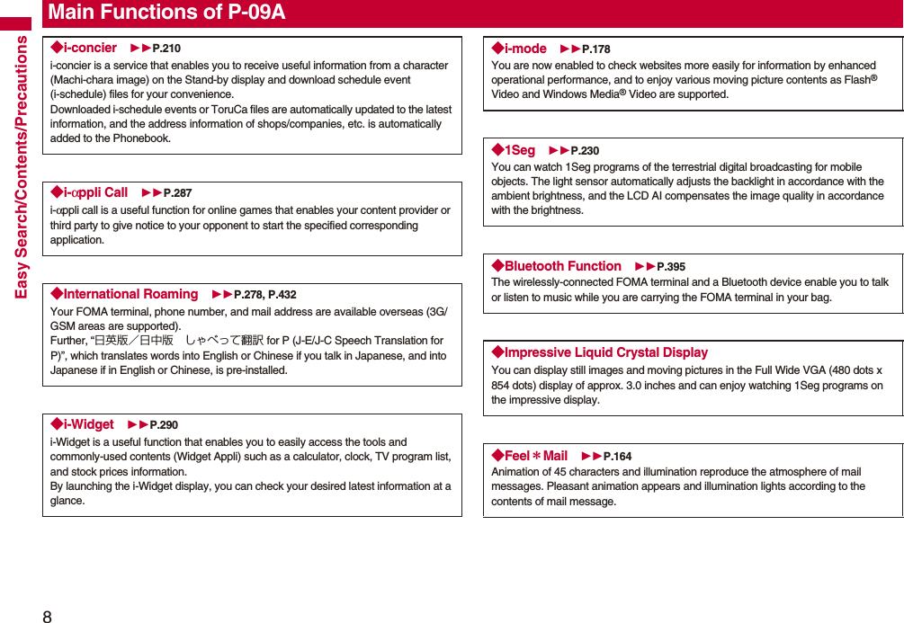 8Easy Search/Contents/PrecautionsMain Functions of P-09A◆i-concier P.210i-concier is a service that enables you to receive useful information from a character (Machi-chara image) on the Stand-by display and download schedule event (i-schedule) files for your convenience.Downloaded i-schedule events or ToruCa files are automatically updated to the latest information, and the address information of shops/companies, etc. is automatically added to the Phonebook.◆i-αppli Call P.287i-αppli call is a useful function for online games that enables your content provider or third party to give notice to your opponent to start the specified corresponding application.◆International Roaming P.278, P.432Your FOMA terminal, phone number, and mail address are available overseas (3G/GSM areas are supported).Further, “日英版/日中版 しゃべって翻訳 for P (J-E/J-C Speech Translation for P)”, which translates words into English or Chinese if you talk in Japanese, and into Japanese if in English or Chinese, is pre-installed.◆i-Widget P.290i-Widget is a useful function that enables you to easily access the tools and commonly-used contents (Widget Appli) such as a calculator, clock, TV program list, and stock prices information.By launching the i-Widget display, you can check your desired latest information at a glance.◆i-mode P.178You are now enabled to check websites more easily for information by enhanced operational performance, and to enjoy various moving picture contents as Flash® Video and Windows Media® Video are supported.◆1Seg P.230You can watch 1Seg programs of the terrestrial digital broadcasting for mobile objects. The light sensor automatically adjusts the backlight in accordance with the ambient brightness, and the LCD AI compensates the image quality in accordance with the brightness.◆Bluetooth Function P.395The wirelessly-connected FOMA terminal and a Bluetooth device enable you to talk or listen to music while you are carrying the FOMA terminal in your bag. ◆Impressive Liquid Crystal DisplayYou can display still images and moving pictures in the Full Wide VGA (480 dots x 854 dots) display of approx. 3.0 inches and can enjoy watching 1Seg programs on the impressive display. ◆Feel*Mail P.164Animation of 45 characters and illumination reproduce the atmosphere of mail messages. Pleasant animation appears and illumination lights according to the contents of mail message.