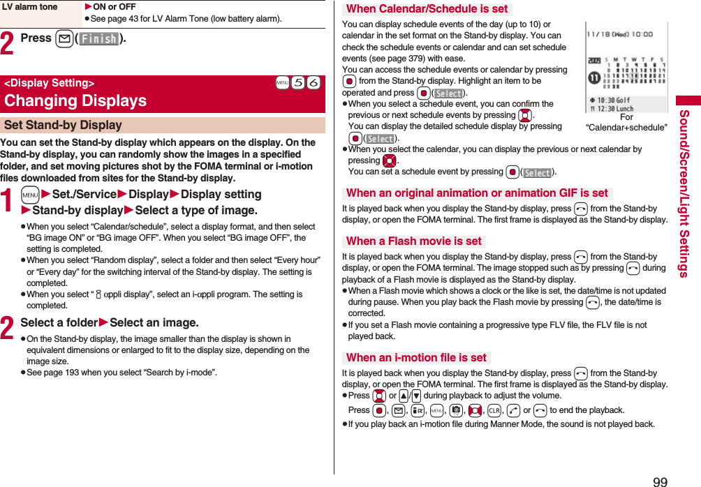 99Sound/Screen/Light Settings2Press l().You can set the Stand-by display which appears on the display. On the Stand-by display, you can randomly show the images in a specified folder, and set moving pictures shot by the FOMA terminal or i-motion files downloaded from sites for the Stand-by display.1mSet./ServiceDisplayDisplay settingStand-by displaySelect a type of image.pWhen you select “Calendar/schedule”, select a display format, and then select “BG image ON” or “BG image OFF”. When you select “BG image OFF”, the setting is completed.pWhen you select “Random display”, select a folder and then select “Every hour” or “Every day” for the switching interval of the Stand-by display. The setting is completed.pWhen you select “iαppli display”, select an i-αppli program. The setting is completed.2Select a folderSelect an image.pOn the Stand-by display, the image smaller than the display is shown in equivalent dimensions or enlarged to fit to the display size, depending on the image size.pSee page 193 when you select “Search by i-mode”.LV alarm tone ON or OFFpSee page 43 for LV Alarm Tone (low battery alarm).+m-5-6<Display Setting>Changing DisplaysSet Stand-by DisplayYou can display schedule events of the day (up to 10) or calendar in the set format on the Stand-by display. You can check the schedule events or calendar and can set schedule events (see page 379) with ease. You can access the schedule events or calendar by pressing Oo from the Stand-by display. Highlight an item to be operated and press Oo().pWhen you select a schedule event, you can confirm the previous or next schedule events by pressing Bo. You can display the detailed schedule display by pressing Oo().pWhen you select the calendar, you can display the previous or next calendar by pressing Mo. You can set a schedule event by pressing Oo().It is played back when you display the Stand-by display, press h from the Stand-by display, or open the FOMA terminal. The first frame is displayed as the Stand-by display.It is played back when you display the Stand-by display, press h from the Stand-by display, or open the FOMA terminal. The image stopped such as by pressing h during playback of a Flash movie is displayed as the Stand-by display.pWhen a Flash movie which shows a clock or the like is set, the date/time is not updated during pause. When you play back the Flash movie by pressing h, the date/time is corrected.pIf you set a Flash movie containing a progressive type FLV file, the FLV file is not played back.It is played back when you display the Stand-by display, press h from the Stand-by display, or open the FOMA terminal. The first frame is displayed as the Stand-by display.pPress Bo or </> during playback to adjust the volume. Press Oo, l, i, m, c, No, r, d or h to end the playback. pIf you play back an i-motion file during Manner Mode, the sound is not played back.When Calendar/Schedule is setWhen an original animation or animation GIF is setWhen a Flash movie is setWhen an i-motion file is setFor “Calendar+schedule”
