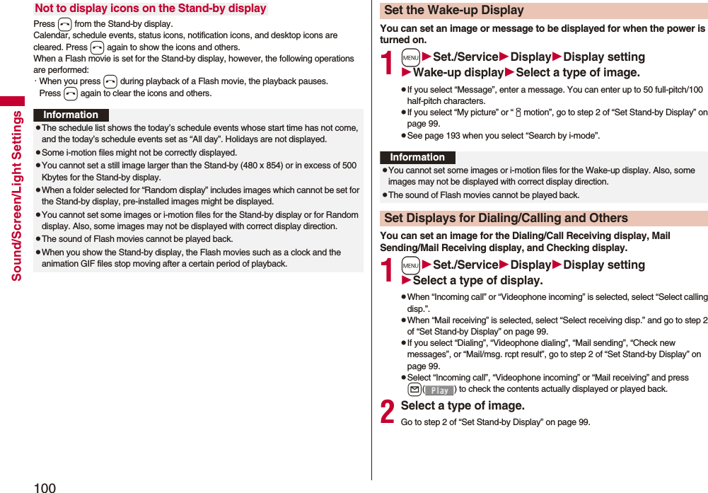 100Sound/Screen/Light SettingsPress h from the Stand-by display.Calendar, schedule events, status icons, notification icons, and desktop icons are cleared. Press h again to show the icons and others. When a Flash movie is set for the Stand-by display, however, the following operations are performed:・When you press h during playback of a Flash movie, the playback pauses. Press h again to clear the icons and others.Not to display icons on the Stand-by displayInformationpThe schedule list shows the today’s schedule events whose start time has not come, and the today’s schedule events set as “All day”. Holidays are not displayed.pSome i-motion files might not be correctly displayed.pYou cannot set a still image larger than the Stand-by (480 x 854) or in excess of 500 Kbytes for the Stand-by display. pWhen a folder selected for “Random display” includes images which cannot be set for the Stand-by display, pre-installed images might be displayed.pYou cannot set some images or i-motion files for the Stand-by display or for Random display. Also, some images may not be displayed with correct display direction.pThe sound of Flash movies cannot be played back.pWhen you show the Stand-by display, the Flash movies such as a clock and the animation GIF files stop moving after a certain period of playback.You can set an image or message to be displayed for when the power is turned on.1mSet./ServiceDisplayDisplay settingWake-up displaySelect a type of image.pIf you select “Message”, enter a message. You can enter up to 50 full-pitch/100 half-pitch characters.pIf you select “My picture” or “imotion”, go to step 2 of “Set Stand-by Display” on page 99.pSee page 193 when you select “Search by i-mode”.You can set an image for the Dialing/Call Receiving display, Mail Sending/Mail Receiving display, and Checking display.1mSet./ServiceDisplayDisplay settingSelect a type of display.pWhen “Incoming call” or “Videophone incoming” is selected, select “Select calling disp.”.pWhen “Mail receiving” is selected, select “Select receiving disp.” and go to step 2 of “Set Stand-by Display” on page 99.pIf you select “Dialing”, “Videophone dialing”, “Mail sending”, “Check new messages”, or “Mail/msg. rcpt result”, go to step 2 of “Set Stand-by Display” on page 99.pSelect “Incoming call”, “Videophone incoming” or “Mail receiving” and press l( ) to check the contents actually displayed or played back.2Select a type of image.Go to step 2 of “Set Stand-by Display” on page 99.Set the Wake-up DisplayInformationpYou cannot set some images or i-motion files for the Wake-up display. Also, some images may not be displayed with correct display direction.pThe sound of Flash movies cannot be played back. Set Displays for Dialing/Calling and Others