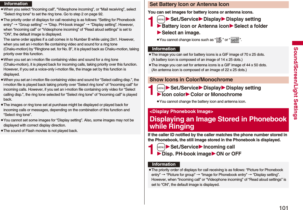 101Sound/Screen/Light SettingsInformationpWhen you select “Incoming call”, “Videophone incoming”, or “Mail receiving”, select “Select ring tone” to set the ring tone. Go to step 2 on page 92.pThe priority order of displays for call receiving is as follows: “Setting for Phonebook entry” → “Group setting” → “Disp. PH-book image” → “Display setting”. However, when “Incoming call” or “Videophone incoming” of “Read aloud settings” is set to “ON”, the default image is displayed.The same order applies if a call comes in to Number B while using 2in1. However, when you set an i-motion file containing video and sound for a ring tone (Chaku-motion) by “Ringtone set. for No. B”, it is played back as Chaku-motion, taking priority over this function.pWhen you set an i-motion file containing video and sound for a ring tone (Chaku-motion), it is played back for incoming calls, taking priority over this function. However, if you set a voice-only i-motion file, the image set by this function is displayed.pWhen you set an i-motion file containing video and sound for “Select calling disp.”, the i-motion file is played back taking priority over “Select ring tone” of “Incoming call” for incoming calls. However, if you set an i-motion file containing only video for “Select calling disp.”, the ring tone selected for “Select ring tone” of “Incoming call” is played back.pThe images or ring tone set at purchase might be displayed or played back for incoming calls or messages, depending on the combination of this function and “Select ring tone”.pYou cannot set some images for “Display setting”. Also, some images may not be displayed with correct display direction.pThe sound of Flash movies is not played back.You can set images for battery icons or antenna icons.1mSet./ServiceDisplayDisplay settingBattery icon or Antenna iconSelect a folderSelect an image.pYou cannot change icons such as “ ” or “ ”.1mSet./ServiceDisplayDisplay settingIcon colorColor or MonochromepYou cannot change the battery icon and antenna icon.If the caller ID notified by the caller matches the phone number stored in the Phonebook, the still image stored in the Phonebook is displayed.1mSet./ServiceIncoming callDisp. PH-book imageON or OFFSet Battery Icon or Antenna IconInformationpThe image you can set for battery icons is a GIF image of 70 x 25 dots. (A battery icon is composed of an image of 14 x 25 dots.)pThe image you can set for antenna icons is a GIF image of 44 x 50 dots. (An antenna icon is composed of an image of 22 x 25 dots.)Show Icons in Color/Monochrome<Display Phonebook Image>Displaying an Image Stored in Phonebook while RingingInformationpThe priority order of displays for call receiving is as follows: “Picture for Phonebook entry” → “Picture for group” → “Image for Phonebook entry” → “Display setting”. However, when “Incoming call” or “Videophone incoming” of “Read aloud settings” is set to “ON”, the default image is displayed.