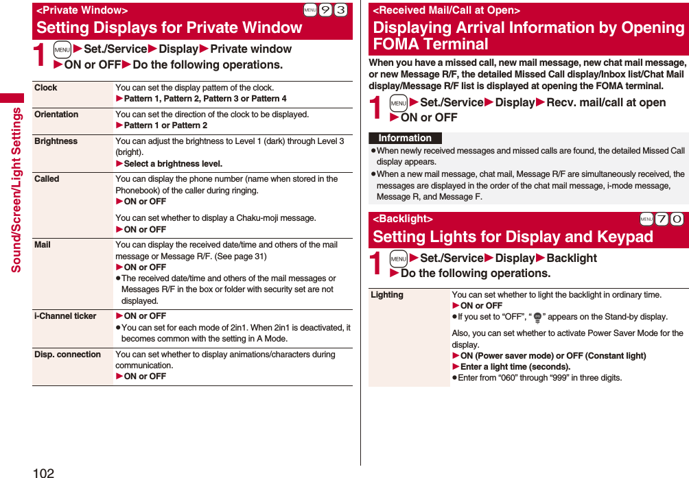 102Sound/Screen/Light Settings1mSet./ServiceDisplayPrivate windowON or OFFDo the following operations.+m-9-3<Private Window>Setting Displays for Private WindowClock You can set the display pattern of the clock.Pattern 1, Pattern 2, Pattern 3 or Pattern 4Orientation You can set the direction of the clock to be displayed.Pattern 1 or Pattern 2Brightness You can adjust the brightness to Level 1 (dark) through Level 3 (bright).Select a brightness level.Called You can display the phone number (name when stored in the Phonebook) of the caller during ringing.ON or OFFYou can set whether to display a Chaku-moji message.ON or OFFMail You can display the received date/time and others of the mail message or Message R/F. (See page 31)ON or OFFpThe received date/time and others of the mail messages or Messages R/F in the box or folder with security set are not displayed.i-Channel ticker ON or OFFpYou can set for each mode of 2in1. When 2in1 is deactivated, it becomes common with the setting in A Mode.Disp. connection You can set whether to display animations/characters during communication.ON or OFFWhen you have a missed call, new mail message, new chat mail message, or new Message R/F, the detailed Missed Call display/Inbox list/Chat Mail display/Message R/F list is displayed at opening the FOMA terminal.1mSet./ServiceDisplayRecv. mail/call at openON or OFF1mSet./ServiceDisplayBacklightDo the following operations.<Received Mail/Call at Open>Displaying Arrival Information by Opening FOMA TerminalInformationpWhen newly received messages and missed calls are found, the detailed Missed Call display appears.pWhen a new mail message, chat mail, Message R/F are simultaneously received, the messages are displayed in the order of the chat mail message, i-mode message, Message R, and Message F.+m-7-0<Backlight>Setting Lights for Display and KeypadLighting You can set whether to light the backlight in ordinary time. ON or OFFpIf you set to “OFF”, “ ” appears on the Stand-by display.Also, you can set whether to activate Power Saver Mode for the display.ON (Power saver mode) or OFF (Constant light)Enter a light time (seconds).pEnter from “060” through “999” in three digits.