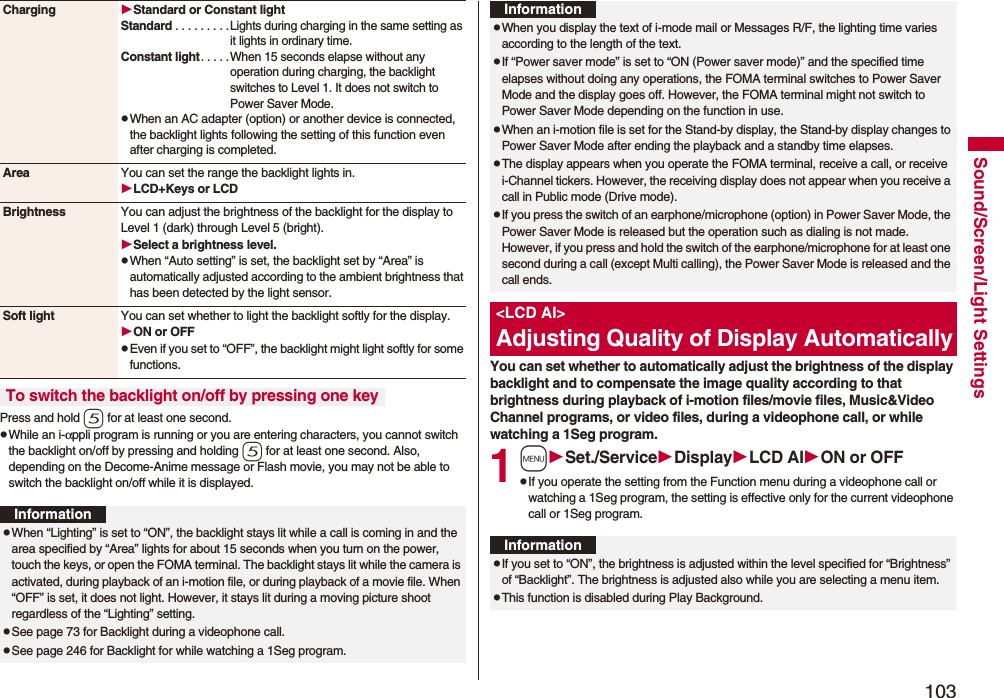 103Sound/Screen/Light SettingsPress and hold 5 for at least one second.pWhile an i-αppli program is running or you are entering characters, you cannot switch the backlight on/off by pressing and holding 5 for at least one second. Also, depending on the Decome-Anime message or Flash movie, you may not be able to switch the backlight on/off while it is displayed.Charging Standard or Constant lightStandard . . . . . . . . .Lights during charging in the same setting as it lights in ordinary time.Constant light. . . . .When 15 seconds elapse without any operation during charging, the backlight switches to Level 1. It does not switch to Power Saver Mode.pWhen an AC adapter (option) or another device is connected, the backlight lights following the setting of this function even after charging is completed.Area You can set the range the backlight lights in.LCD+Keys or LCDBrightness You can adjust the brightness of the backlight for the display to Level 1 (dark) through Level 5 (bright).Select a brightness level.pWhen “Auto setting” is set, the backlight set by “Area” is automatically adjusted according to the ambient brightness that has been detected by the light sensor.Soft light You can set whether to light the backlight softly for the display.ON or OFFpEven if you set to “OFF”, the backlight might light softly for some functions.To switch the backlight on/off by pressing one keyInformationpWhen “Lighting” is set to “ON”, the backlight stays lit while a call is coming in and the area specified by “Area” lights for about 15 seconds when you turn on the power, touch the keys, or open the FOMA terminal. The backlight stays lit while the camera is activated, during playback of an i-motion file, or during playback of a movie file. When “OFF” is set, it does not light. However, it stays lit during a moving picture shoot regardless of the “Lighting” setting.pSee page 73 for Backlight during a videophone call.pSee page 246 for Backlight for while watching a 1Seg program.You can set whether to automatically adjust the brightness of the display backlight and to compensate the image quality according to that brightness during playback of i-motion files/movie files, Music&Video Channel programs, or video files, during a videophone call, or while watching a 1Seg program.1mSet./ServiceDisplayLCD AION or OFFpIf you operate the setting from the Function menu during a videophone call or watching a 1Seg program, the setting is effective only for the current videophone call or 1Seg program.pWhen you display the text of i-mode mail or Messages R/F, the lighting time varies according to the length of the text.pIf “Power saver mode” is set to “ON (Power saver mode)” and the specified time elapses without doing any operations, the FOMA terminal switches to Power Saver Mode and the display goes off. However, the FOMA terminal might not switch to Power Saver Mode depending on the function in use.pWhen an i-motion file is set for the Stand-by display, the Stand-by display changes to Power Saver Mode after ending the playback and a standby time elapses.pThe display appears when you operate the FOMA terminal, receive a call, or receive i-Channel tickers. However, the receiving display does not appear when you receive a call in Public mode (Drive mode). pIf you press the switch of an earphone/microphone (option) in Power Saver Mode, the Power Saver Mode is released but the operation such as dialing is not made. However, if you press and hold the switch of the earphone/microphone for at least one second during a call (except Multi calling), the Power Saver Mode is released and the call ends.<LCD AI>Adjusting Quality of Display AutomaticallyInformationInformationpIf you set to “ON”, the brightness is adjusted within the level specified for “Brightness” of “Backlight”. The brightness is adjusted also while you are selecting a menu item.pThis function is disabled during Play Background.