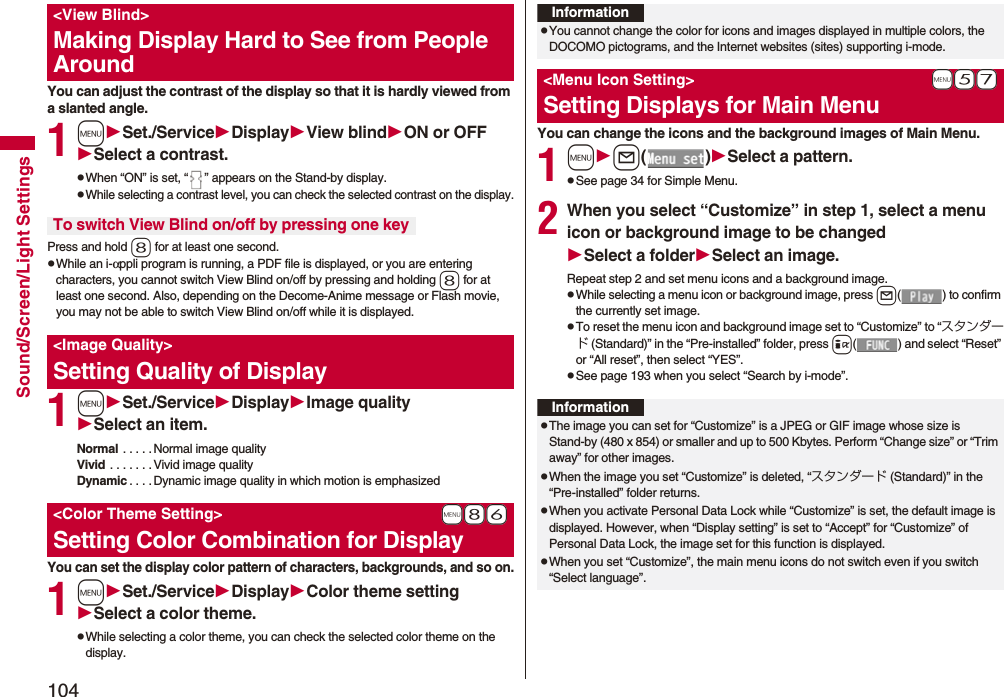 104Sound/Screen/Light SettingsYou can adjust the contrast of the display so that it is hardly viewed from a slanted angle.1mSet./ServiceDisplayView blindON or OFFSelect a contrast.pWhen “ON” is set, “ ” appears on the Stand-by display.pWhile selecting a contrast level, you can check the selected contrast on the display.Press and hold 8 for at least one second.pWhile an i-αppli program is running, a PDF file is displayed, or you are entering characters, you cannot switch View Blind on/off by pressing and holding 8 for at least one second. Also, depending on the Decome-Anime message or Flash movie, you may not be able to switch View Blind on/off while it is displayed.1mSet./ServiceDisplayImage qualitySelect an item.Normal . . . . . Normal image qualityVivid . . . . . . .Vivid image qualityDynamic . . . .Dynamic image quality in which motion is emphasizedYou can set the display color pattern of characters, backgrounds, and so on.1mSet./ServiceDisplayColor theme settingSelect a color theme.pWhile selecting a color theme, you can check the selected color theme on the display.<View Blind>Making Display Hard to See from People AroundTo switch View Blind on/off by pressing one key<Image Quality>Setting Quality of Display+m-8-6<Color Theme Setting>Setting Color Combination for DisplayYou can change the icons and the background images of Main Menu.1ml()Select a pattern.pSee page 34 for Simple Menu.2When you select “Customize” in step 1, select a menu icon or background image to be changedSelect a folderSelect an image.Repeat step 2 and set menu icons and a background image.pWhile selecting a menu icon or background image, press l( ) to confirm the currently set image.pTo reset the menu icon and background image set to “Customize” to “スタンダード (Standard)” in the “Pre-installed” folder, press i( ) and select “Reset” or “All reset”, then select “YES”.pSee page 193 when you select “Search by i-mode”.InformationpYou cannot change the color for icons and images displayed in multiple colors, the DOCOMO pictograms, and the Internet websites (sites) supporting i-mode.+m-5-7<Menu Icon Setting>Setting Displays for Main MenuInformationpThe image you can set for “Customize” is a JPEG or GIF image whose size is Stand-by (480 x 854) or smaller and up to 500 Kbytes. Perform “Change size” or “Trim away” for other images.pWhen the image you set “Customize” is deleted, “スタンダード (Standard)” in the “Pre-installed” folder returns.pWhen you activate Personal Data Lock while “Customize” is set, the default image is displayed. However, when “Display setting” is set to “Accept” for “Customize” of Personal Data Lock, the image set for this function is displayed.pWhen you set “Customize”, the main menu icons do not switch even if you switch “Select language”.