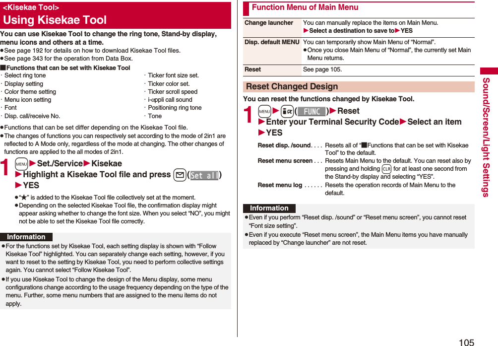 105Sound/Screen/Light SettingsYou can use Kisekae Tool to change the ring tone, Stand-by display, menu icons and others at a time.pSee page 192 for details on how to download Kisekae Tool files.pSee page 343 for the operation from Data Box.■Functions that can be set with Kisekae ToolpFunctions that can be set differ depending on the Kisekae Tool file.pThe changes of functions you can respectively set according to the mode of 2in1 are reflected to A Mode only, regardless of the mode at changing. The other changes of functions are applied to the all modes of 2in1.1mSet./ServiceKisekaeHighlight a Kisekae Tool file and press l()YESp“★” is added to the Kisekae Tool file collectively set at the moment.pDepending on the selected Kisekae Tool file, the confirmation display might appear asking whether to change the font size. When you select “NO”, you might not be able to set the Kisekae Tool file correctly.<Kisekae Tool>Using Kisekae Tool・Select ring tone・Display setting・Color theme setting・Menu icon setting・Font・Disp. call/receive No.・Ticker font size set.・Ticker color set.・Ticker scroll speed・i-αppli call sound・Positioning ring tone・ToneInformationpFor the functions set by Kisekae Tool, each setting display is shown with “Follow Kisekae Tool” highlighted. You can separately change each setting, however, if you want to reset to the setting by Kisekae Tool, you need to perform collective settings again. You cannot select “Follow Kisekae Tool”.pIf you use Kisekae Tool to change the design of the Menu display, some menu configurations change according to the usage frequency depending on the type of the menu. Further, some menu numbers that are assigned to the menu items do not apply.You can reset the functions changed by Kisekae Tool.1mi()ResetEnter your Terminal Security CodeSelect an itemYESReset disp. /sound. . . . Resets all of “■Functions that can be set with Kisekae Tool” to the default.Reset menu screen . . . Resets Main Menu to the default. You can reset also by pressing and holding r for at least one second from the Stand-by display and selecting “YES”.Reset menu log . . . . . . Resets the operation records of Main Menu to the default.Function Menu of Main MenuChange launcher You can manually replace the items on Main Menu.Select a destination to save toYESDisp. default MENU You can temporarily show Main Menu of “Normal”.pOnce you close Main Menu of “Normal”, the currently set Main Menu returns.Reset See page 105.Reset Changed DesignInformationpEven if you perform “Reset disp. /sound” or “Reset menu screen”, you cannot reset “Font size setting”.pEven if you execute “Reset menu screen”, the Main Menu items you have manually replaced by “Change launcher” are not reset.