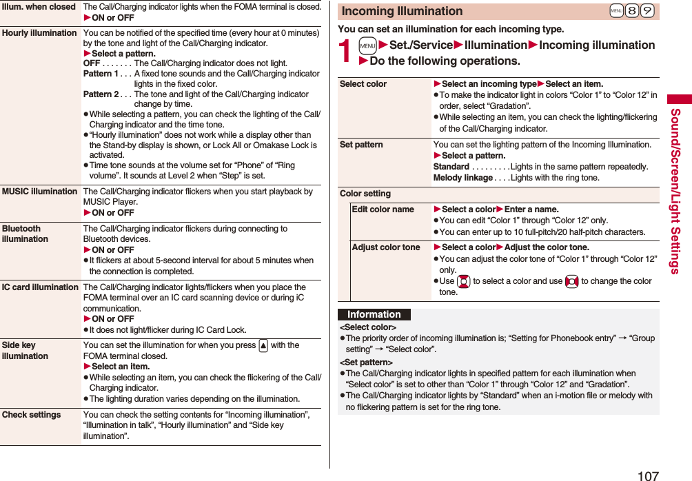 107Sound/Screen/Light SettingsIllum. when closedThe Call/Charging indicator lights when the FOMA terminal is closed.ON or OFFHourly illumination You can be notified of the specified time (every hour at 0 minutes) by the tone and light of the Call/Charging indicator.Select a pattern.OFF . . . . . . . The Call/Charging indicator does not light.Pattern 1 . . . A fixed tone sounds and the Call/Charging indicator lights in the fixed color.Pattern 2 . . . The tone and light of the Call/Charging indicator change by time.pWhile selecting a pattern, you can check the lighting of the Call/Charging indicator and the time tone.p“Hourly illumination” does not work while a display other than the Stand-by display is shown, or Lock All or Omakase Lock is activated.pTime tone sounds at the volume set for “Phone” of “Ring volume”. It sounds at Level 2 when “Step” is set.MUSIC illumination The Call/Charging indicator flickers when you start playback by MUSIC Player.ON or OFFBluetooth illuminationThe Call/Charging indicator flickers during connecting to Bluetooth devices.ON or OFFpIt flickers at about 5-second interval for about 5 minutes when the connection is completed.IC card illumination The Call/Charging indicator lights/flickers when you place the FOMA terminal over an IC card scanning device or during iC communication.ON or OFFpIt does not light/flicker during IC Card Lock.Side key illuminationYou can set the illumination for when you press < with the FOMA terminal closed.Select an item.pWhile selecting an item, you can check the flickering of the Call/Charging indicator.pThe lighting duration varies depending on the illumination.Check settings You can check the setting contents for “Incoming illumination”, “Illumination in talk”, “Hourly illumination” and “Side key illumination”.You can set an illumination for each incoming type.1mSet./ServiceIlluminationIncoming illuminationDo the following operations.+m-8-9Incoming IlluminationSelect color Select an incoming typeSelect an item.pTo make the indicator light in colors “Color 1” to “Color 12” in order, select “Gradation”.pWhile selecting an item, you can check the lighting/flickering of the Call/Charging indicator.Set pattern You can set the lighting pattern of the Incoming Illumination.Select a pattern.Standard . . . . . . . . .Lights in the same pattern repeatedly. Melody linkage . . . .Lights with the ring tone.Color settingEdit color name Select a colorEnter a name.pYou can edit “Color 1” through “Color 12” only.pYou can enter up to 10 full-pitch/20 half-pitch characters.Adjust color tone Select a colorAdjust the color tone.pYou can adjust the color tone of “Color 1” through “Color 12” only.pUse Bo to select a color and use No to change the color tone.Information<Select color>pThe priority order of incoming illumination is; “Setting for Phonebook entry” → “Group setting” → “Select color”.<Set pattern>pThe Call/Charging indicator lights in specified pattern for each illumination when “Select color” is set to other than “Color 1” through “Color 12” and “Gradation”.pThe Call/Charging indicator lights by “Standard” when an i-motion file or melody with no flickering pattern is set for the ring tone.