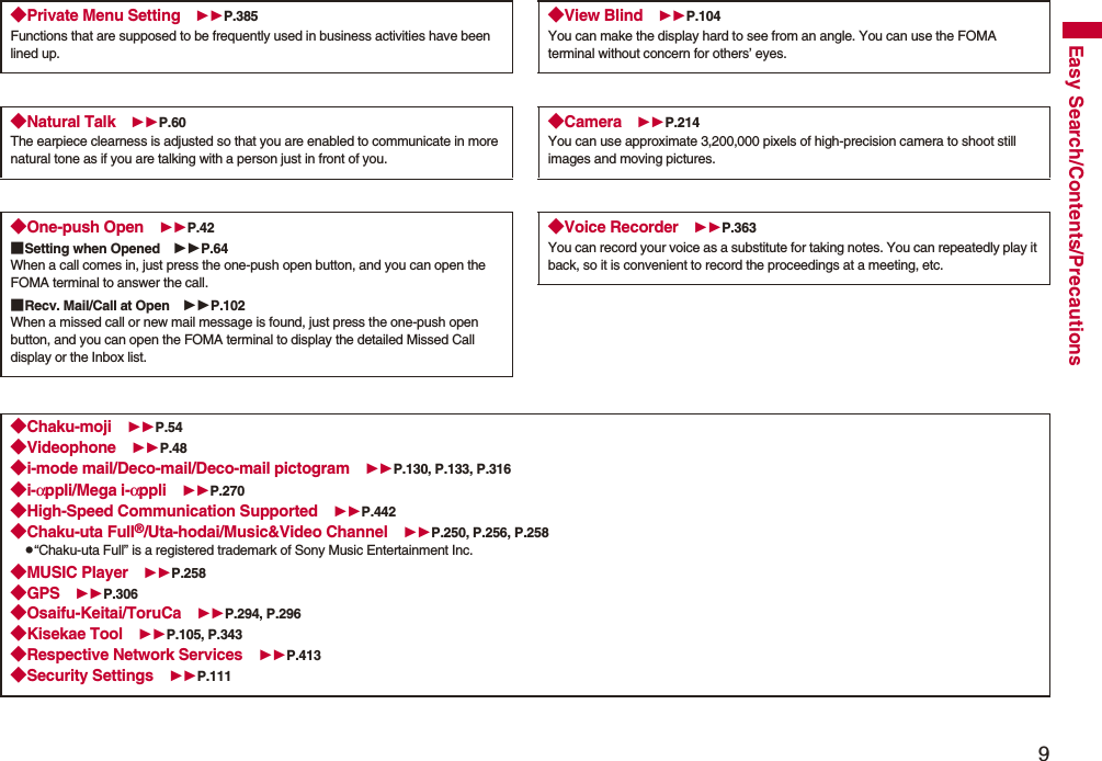 9Easy Search/Contents/Precautions◆Private Menu Setting P.385Functions that are supposed to be frequently used in business activities have been lined up.◆Natural Talk P.60The earpiece clearness is adjusted so that you are enabled to communicate in more natural tone as if you are talking with a person just in front of you.◆One-push Open P.42■Setting when Opened P.64When a call comes in, just press the one-push open button, and you can open the FOMA terminal to answer the call.■Recv. Mail/Call at Open P.102When a missed call or new mail message is found, just press the one-push open button, and you can open the FOMA terminal to display the detailed Missed Call display or the Inbox list.◆View Blind P.104You can make the display hard to see from an angle. You can use the FOMA terminal without concern for others’ eyes.◆Camera P.214You can use approximate 3,200,000 pixels of high-precision camera to shoot still images and moving pictures.◆Voice Recorder P.363You can record your voice as a substitute for taking notes. You can repeatedly play it back, so it is convenient to record the proceedings at a meeting, etc.◆Chaku-moji P.54◆Videophone P.48◆i-mode mail/Deco-mail/Deco-mail pictogram P.130, P.133, P.316◆i-αppli/Mega i-αppli P.270◆High-Speed Communication Supported P.442◆Chaku-uta Full®/Uta-hodai/Music&Video Channel P.250, P.256, P.258p“Chaku-uta Full” is a registered trademark of Sony Music Entertainment Inc.◆MUSIC Player P.258◆GPS P.306◆Osaifu-Keitai/ToruCa P.294, P.296◆Kisekae Tool P.105, P.343◆Respective Network Services P.413◆Security Settings P.111