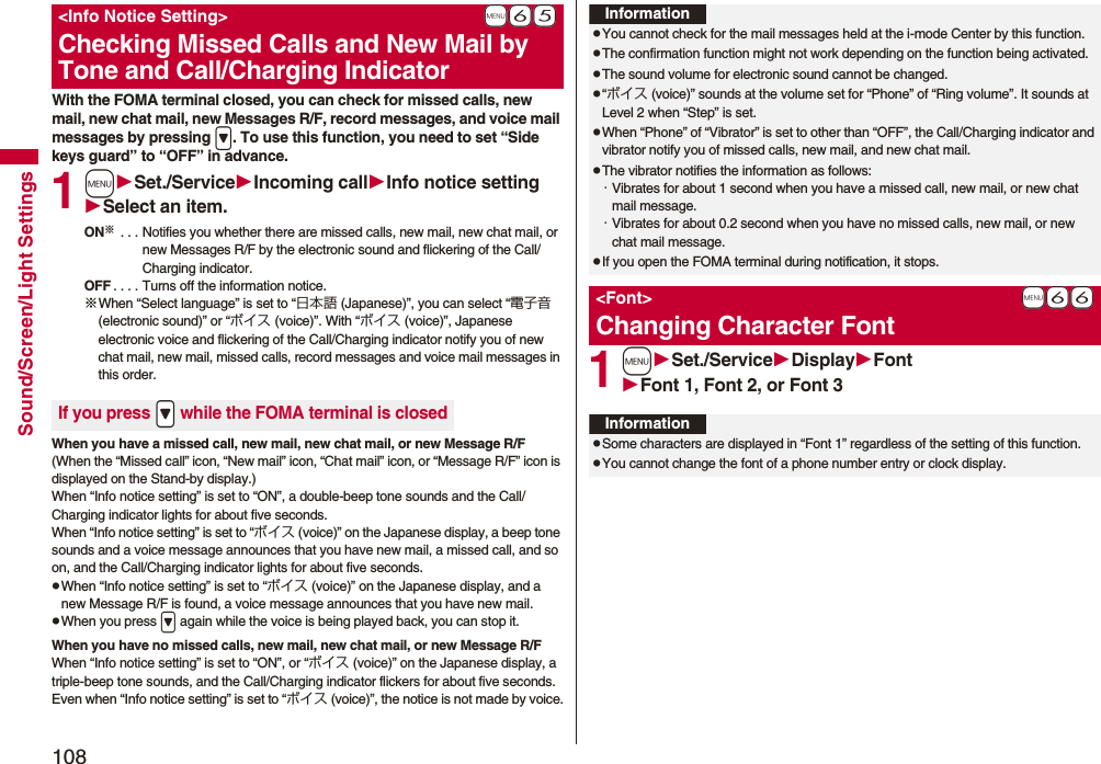 108Sound/Screen/Light SettingsWith the FOMA terminal closed, you can check for missed calls, new mail, new chat mail, new Messages R/F, record messages, and voice mail messages by pressing >. To use this function, you need to set “Side keys guard” to “OFF” in advance.1mSet./ServiceIncoming callInfo notice settingSelect an item.ON※ . . . Notifies you whether there are missed calls, new mail, new chat mail, or new Messages R/F by the electronic sound and flickering of the Call/Charging indicator.OFF . . . . Turns off the information notice.※When “Select language” is set to “日本語 (Japanese)”, you can select “電子音 (electronic sound)” or “ボイス (voice)”. With “ボイス (voice)”, Japanese electronic voice and flickering of the Call/Charging indicator notify you of new chat mail, new mail, missed calls, record messages and voice mail messages in this order.When you have a missed call, new mail, new chat mail, or new Message R/F(When the “Missed call” icon, “New mail” icon, “Chat mail” icon, or “Message R/F” icon is displayed on the Stand-by display.)When “Info notice setting” is set to “ON”, a double-beep tone sounds and the Call/Charging indicator lights for about five seconds.When “Info notice setting” is set to “ボイス (voice)” on the Japanese display, a beep tone sounds and a voice message announces that you have new mail, a missed call, and so on, and the Call/Charging indicator lights for about five seconds.pWhen “Info notice setting” is set to “ボイス (voice)” on the Japanese display, and a new Message R/F is found, a voice message announces that you have new mail.pWhen you press > again while the voice is being played back, you can stop it.When you have no missed calls, new mail, new chat mail, or new Message R/FWhen “Info notice setting” is set to “ON”, or “ボイス (voice)” on the Japanese display, a triple-beep tone sounds, and the Call/Charging indicator flickers for about five seconds.Even when “Info notice setting” is set to “ボイス (voice)”, the notice is not made by voice.+m-6-5<Info Notice Setting>Checking Missed Calls and New Mail by Tone and Call/Charging IndicatorIf you press .> while the FOMA terminal is closed1mSet./ServiceDisplayFontFont 1, Font 2, or Font 3InformationpYou cannot check for the mail messages held at the i-mode Center by this function.pThe confirmation function might not work depending on the function being activated.pThe sound volume for electronic sound cannot be changed.p“ボイス (voice)” sounds at the volume set for “Phone” of “Ring volume”. It sounds at Level 2 when “Step” is set.pWhen “Phone” of “Vibrator” is set to other than “OFF”, the Call/Charging indicator and vibrator notify you of missed calls, new mail, and new chat mail.pThe vibrator notifies the information as follows:・Vibrates for about 1 second when you have a missed call, new mail, or new chat mail message.・Vibrates for about 0.2 second when you have no missed calls, new mail, or new chat mail message.pIf you open the FOMA terminal during notification, it stops.+m-6-6<Font>Changing Character FontInformationpSome characters are displayed in “Font 1” regardless of the setting of this function.pYou cannot change the font of a phone number entry or clock display.