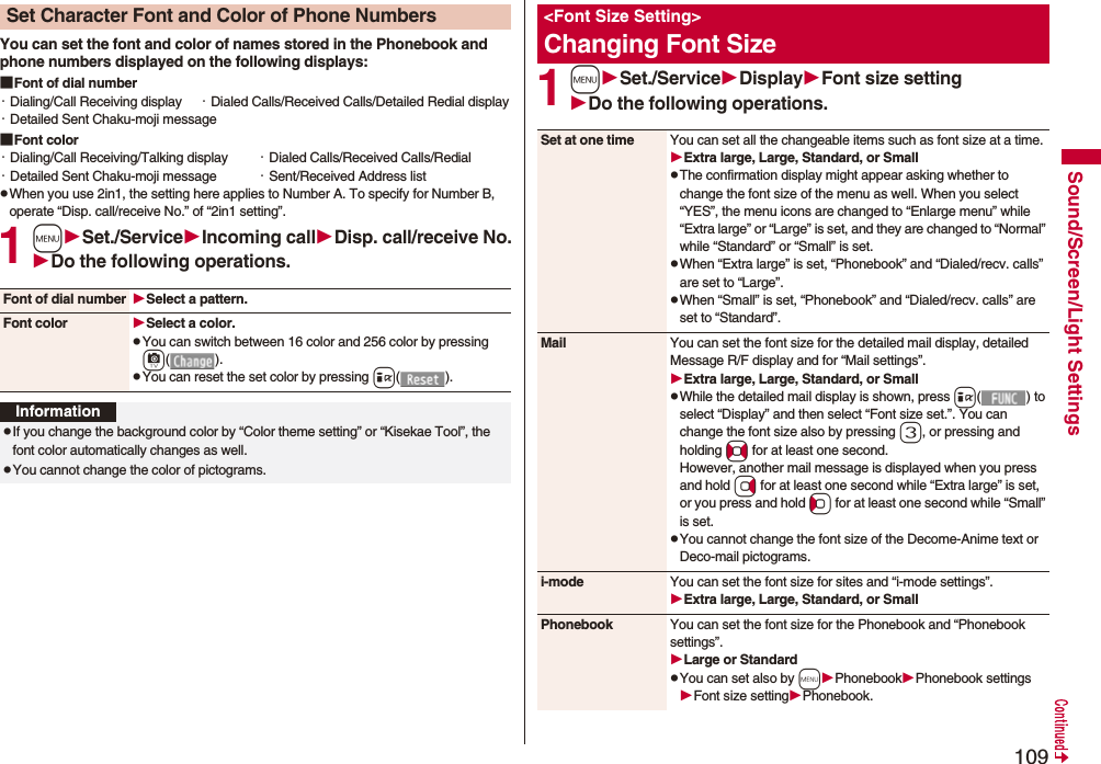 109Sound/Screen/Light SettingsYou can set the font and color of names stored in the Phonebook and phone numbers displayed on the following displays:■Font of dial number・Dialing/Call Receiving display ・Dialed Calls/Received Calls/Detailed Redial display・Detailed Sent Chaku-moji message■Font color・Dialing/Call Receiving/Talking display ・Dialed Calls/Received Calls/Redial・Detailed Sent Chaku-moji message ・Sent/Received Address listpWhen you use 2in1, the setting here applies to Number A. To specify for Number B, operate “Disp. call/receive No.” of “2in1 setting”.1mSet./ServiceIncoming callDisp. call/receive No.Do the following operations.Set Character Font and Color of Phone NumbersFont of dial number Select a pattern.Font color Select a color.pYou can switch between 16 color and 256 color by pressing c().pYou can reset the set color by pressing i().InformationpIf you change the background color by “Color theme setting” or “Kisekae Tool”, the font color automatically changes as well.pYou cannot change the color of pictograms.1mSet./ServiceDisplayFont size settingDo the following operations.<Font Size Setting>Changing Font SizeSet at one time You can set all the changeable items such as font size at a time.Extra large, Large, Standard, or SmallpThe confirmation display might appear asking whether to change the font size of the menu as well. When you select “YES”, the menu icons are changed to “Enlarge menu” while “Extra large” or “Large” is set, and they are changed to “Normal” while “Standard” or “Small” is set.pWhen “Extra large” is set, “Phonebook” and “Dialed/recv. calls” are set to “Large”.pWhen “Small” is set, “Phonebook” and “Dialed/recv. calls” are set to “Standard”.Mail You can set the font size for the detailed mail display, detailed Message R/F display and for “Mail settings”.Extra large, Large, Standard, or SmallpWhile the detailed mail display is shown, press i() to select “Display” and then select “Font size set.”. You can change the font size also by pressing 3, or pressing and holding No for at least one second.However, another mail message is displayed when you press and hold Vo for at least one second while “Extra large” is set, or you press and hold Co for at least one second while “Small” is set.pYou cannot change the font size of the Decome-Anime text or Deco-mail pictograms.i-mode You can set the font size for sites and “i-mode settings”.Extra large, Large, Standard, or SmallPhonebook You can set the font size for the Phonebook and “Phonebook settings”.Large or StandardpYou can set also by mPhonebookPhonebook settingsFont size settingPhonebook.