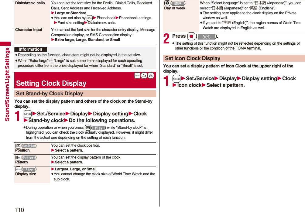 110Sound/Screen/Light SettingsYou can set the display pattern and others of the clock on the Stand-by display.1mSet./ServiceDisplayDisplay settingClockStand-by clockDo the following operations.pDuring operation or when you press l( ) while “Stand-by clock” is highlighted, you can check the clock actually displayed. However, it might differ from the actual one depending on the setting of each function.Dialed/recv. calls You can set the font size for the Redial, Dialed Calls, Received Calls, Sent Address and Received Address.Large or StandardpYou can set also by mPhonebookPhonebook settingsFont size settingDialed/recv. calls.Character input You can set the font size for the character entry display, Message Composition display, or SMS Composition display. Extra large, Large, Standard, or SmallInformationpDepending on the function, characters might not be displayed in the set size.pWhen “Extra large” or “Large” is set, some items displayed for each operating procedure differ from the ones displayed for when “Standard” or “Small” is set.+m-5-6Setting Clock DisplaySet Stand-by Clock Display+l()PositionYou can set the clock position.Select a pattern.+i()PatternYou can set the display pattern of the clock.Select a pattern.+m()Display sizeLargest, Large, or SmallpYou cannot change the clock size of World Time Watch and the sub clock.2Press Oo().pThe setting of this function might not be reflected depending on the settings of other functions or the condition of the FOMA terminal.You can set a display pattern of Icon Clock at the upper right of the display.1mSet./ServiceDisplayDisplay settingClockIcon clockSelect a pattern.+c()Day of weekWhen “Select language” is set to “日本語 (Japanese)”, you can select “日本語 (Japanese)” or “英語 (English)”.pThe setting here applies to the clock display on the Private window as well.pIf you set to “英語 (English)”, the region names of World Time Watch are displayed in English as well.Set Icon Clock Display