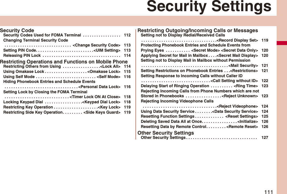 111Security SettingsSecurity CodeSecurity Codes Used for FOMA Terminal . . . . . . . . . . . . . . . . . 112Changing Terminal Security Code . . . . . . . . . . . . . . . . . . . . . . . . . . . . . . <Change Security Code> 113Setting PIN Code. . . . . . . . . . . . . . . . . . . . . . . . . .<UIM Setting> 113Releasing PIN Lock . . . . . . . . . . . . . . . . . . . . . . . . . . . . . . . . . . . 114Restricting Operations and Functions on Mobile PhoneRestricting Others from Using . . . . . . . . . . . . . . . . .<Lock All> 114Using Omakase Lock . . . . . . . . . . . . . . . . . . . <Omakase Lock> 115Using Self Mode . . . . . . . . . . . . . . . . . . . . . . . . . . . <Self Mode> 116Hiding Phonebook Entries and Schedule Events . . . . . . . . . . . . . . . . . . . . . . . . . . . . . . . . . <Personal Data Lock> 116Setting Lock by Closing the FOMA Terminal . . . . . . . . . . . . . . . . . . . . . . . . . . . . . <Timer Lock ON At Close> 118Locking Keypad Dial . . . . . . . . . . . . . . . . .<Keypad Dial Lock> 118Restricting Key Operation . . . . . . . . . . . . . . . . . . . .<Key Lock> 119Restricting Side Key Operation. . . . . . . . . <Side Keys Guard> 119Restricting Outgoing/Incoming Calls or MessagesSetting not to Display Redial/Received Calls. . . . . . . . . . . . . . . . . . . . . . . . . . . . . . . . . .<Record Display Set> 119Protecting Phonebook Entries and Schedule Events from Prying Eyes . . . . . . . . . . . <Secret Mode> <Secret Data Only> 120Applying Secret for Mail in Mailbox . . . .<Secret Mail Display> 120Setting not to Display Mail in Mailbox without Permission. . . . . . . . . . . . . . . . . . . . . . . . . . . . . . . . . . . . . . . <Mail Security> 121Setting Restrictions on Phonebook Entries . . .<Restrictions> 121Setting Response to Incoming Calls without Caller ID. . . . . . . . . . . . . . . . . . . . . . . . . . . . . . . <Call Setting without ID> 122Delaying Start of Ringing Operation . . . . . . . . . . <Ring Time> 123Rejecting Incoming Calls from Phone Numbers which are not Stored in Phonebooks . . . . . . . . . . . . . . . . <Reject Unknown> 123Rejecting Incoming Videophone Calls . . . . . . . . . . . . . . . . . . . . . . . . . . . . . . . . .<Reject Videophone> 124Using Data Security Service . . . . . . . .<Data Security Service> 124Resetting Function Settings . . . . . . . . . . . . . <Reset Settings> 125Deleting Saved Data All at Once. . . . . . . . . . . . . . . . <Initialize> 126Resetting Data by Remote Control. . . . . . . . . <Remote Reset> 126Other Security SettingsOther Security Settings . . . . . . . . . . . . . . . . . . . . . . . . . . . . . . . . 127