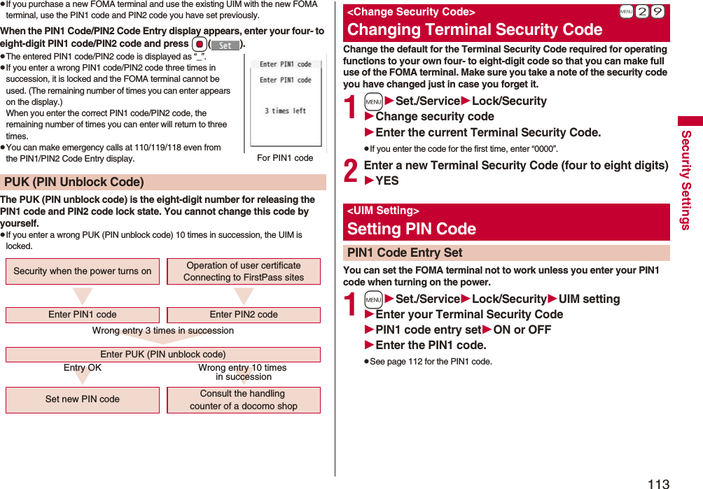 113Security SettingspIf you purchase a new FOMA terminal and use the existing UIM with the new FOMA terminal, use the PIN1 code and PIN2 code you have set previously.When the PIN1 Code/PIN2 Code Entry display appears, enter your four- to eight-digit PIN1 code/PIN2 code and press Oo().pThe entered PIN1 code/PIN2 code is displayed as “_”.pIf you enter a wrong PIN1 code/PIN2 code three times in succession, it is locked and the FOMA terminal cannot be used. (The remaining number of times you can enter appears on the display.)When you enter the correct PIN1 code/PIN2 code, the remaining number of times you can enter will return to three times.pYou can make emergency calls at 110/119/118 even from the PIN1/PIN2 Code Entry display.The PUK (PIN unblock code) is the eight-digit number for releasing the PIN1 code and PIN2 code lock state. You cannot change this code by yourself.pIf you enter a wrong PUK (PIN unblock code) 10 times in succession, the UIM is locked.PUK (PIN Unblock Code)For PIN1 codeWrong entry 3 times in successionEntry OK Wrong entry 10 times in successionSecurity when the power turns onSet new PIN code Consult the handling counter of a docomo shopEnter PUK (PIN unblock code)Enter PIN1 code Enter PIN2 codeOperation of user certificateConnecting to FirstPass sitesChange the default for the Terminal Security Code required for operating functions to your own four- to eight-digit code so that you can make full use of the FOMA terminal. Make sure you take a note of the security code you have changed just in case you forget it.1mSet./ServiceLock/SecurityChange security codeEnter the current Terminal Security Code.pIf you enter the code for the first time, enter “0000”.2Enter a new Terminal Security Code (four to eight digits)YESYou can set the FOMA terminal not to work unless you enter your PIN1 code when turning on the power.1mSet./ServiceLock/SecurityUIM settingEnter your Terminal Security CodePIN1 code entry setON or OFFEnter the PIN1 code.pSee page 112 for the PIN1 code.+m-2-9<Change Security Code>Changing Terminal Security Code<UIM Setting>Setting PIN CodePIN1 Code Entry Set
