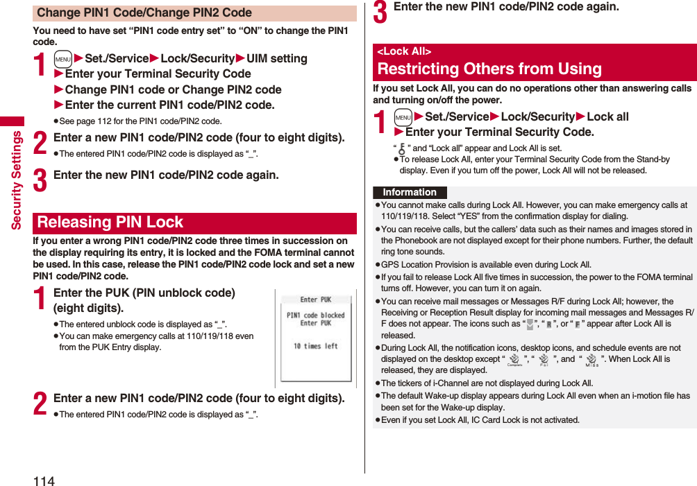 114Security SettingsYou need to have set “PIN1 code entry set” to “ON” to change the PIN1 code.1mSet./ServiceLock/SecurityUIM settingEnter your Terminal Security CodeChange PIN1 code or Change PIN2 codeEnter the current PIN1 code/PIN2 code.pSee page 112 for the PIN1 code/PIN2 code.2Enter a new PIN1 code/PIN2 code (four to eight digits).pThe entered PIN1 code/PIN2 code is displayed as “_”.3Enter the new PIN1 code/PIN2 code again.If you enter a wrong PIN1 code/PIN2 code three times in succession on the display requiring its entry, it is locked and the FOMA terminal cannot be used. In this case, release the PIN1 code/PIN2 code lock and set a new PIN1 code/PIN2 code.1Enter the PUK (PIN unblock code) (eight digits).pThe entered unblock code is displayed as “_”.pYou can make emergency calls at 110/119/118 even from the PUK Entry display. 2Enter a new PIN1 code/PIN2 code (four to eight digits).pThe entered PIN1 code/PIN2 code is displayed as “_”.Change PIN1 Code/Change PIN2 CodeReleasing PIN Lock3Enter the new PIN1 code/PIN2 code again.If you set Lock All, you can do no operations other than answering calls and turning on/off the power.1mSet./ServiceLock/SecurityLock allEnter your Terminal Security Code.“ ” and “Lock all” appear and Lock All is set.pTo release Lock All, enter your Terminal Security Code from the Stand-by display. Even if you turn off the power, Lock All will not be released.<Lock All>Restricting Others from UsingInformationpYou cannot make calls during Lock All. However, you can make emergency calls at 110/119/118. Select “YES” from the confirmation display for dialing.pYou can receive calls, but the callers’ data such as their names and images stored in the Phonebook are not displayed except for their phone numbers. Further, the default ring tone sounds.pGPS Location Provision is available even during Lock All.pIf you fail to release Lock All five times in succession, the power to the FOMA terminal turns off. However, you can turn it on again.pYou can receive mail messages or Messages R/F during Lock All; however, the Receiving or Reception Result display for incoming mail messages and Messages R/F does not appear. The icons such as “ ”, “ ”, or “ ” appear after Lock All is released.pDuring Lock All, the notification icons, desktop icons, and schedule events are not displayed on the desktop except “ ”, “ ”, and “ ”. When Lock All is released, they are displayed.pThe tickers of i-Channel are not displayed during Lock All.pThe default Wake-up display appears during Lock All even when an i-motion file has been set for the Wake-up display.pEven if you set Lock All, IC Card Lock is not activated.
