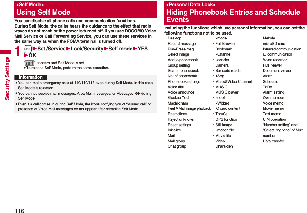 116Security SettingsYou can disable all phone calls and communication functions.During Self Mode, the caller hears the guidance to the effect that radio waves do not reach or the power is turned off. If you use DOCOMO Voice Mail Service or Call Forwarding Service, you can use these services in the same way as when the FOMA terminal is turned off.1mSet./ServiceLock/SecuritySelf modeYESOK“ ” appears and Self Mode is set.pTo release Self Mode, perform the same operation.<Self Mode>Using Self ModeInformationpYou can make emergency calls at 110/119/118 even during Self Mode. In this case, Self Mode is released.pYou cannot receive mail messages, Area Mail messages, or Messages R/F during Self Mode.pEven if a call comes in during Self Mode, the icons notifying you of “Missed call” or presence of Voice Mail messages do not appear after releasing Self Mode.Including the functions which use personal information, you can set the following functions not to be used.<Personal Data Lock>Hiding Phonebook Entries and Schedule Events・Desktop・Record message・Play/Erase msg.・Select image・Add to phonebook・Group setting・Search phonebook・No. of phonebook・Phonebook settings・Voice dial・Voice announce・Kisekae Tool・Machi-chara・Feel*Mail image playback・Restrictions・Reject unknown・Reset settings・Initialize・Mail・Mail group・Chat group・i-mode・Full Browser・Bookmark・i-Channel・i-concier・Camera・Bar code reader・1Seg・Music&Video Channel・MUSIC・MUSIC player・i-αppli・i-Widget・IC card content・ToruCa・GPS function・Still image・i-motion file・Movie file・Video・Chara-den・Melody・microSD card・Infrared communication・iC communication・Voice recorder・PDF viewer・Document viewer・Alarm・Schedule・ToDo・Alarm setting・Own number・Voice memo・Movie memo・Text memo・UIM operation・“Number setting” and “Select ring tone” of Multi number・Data transfer