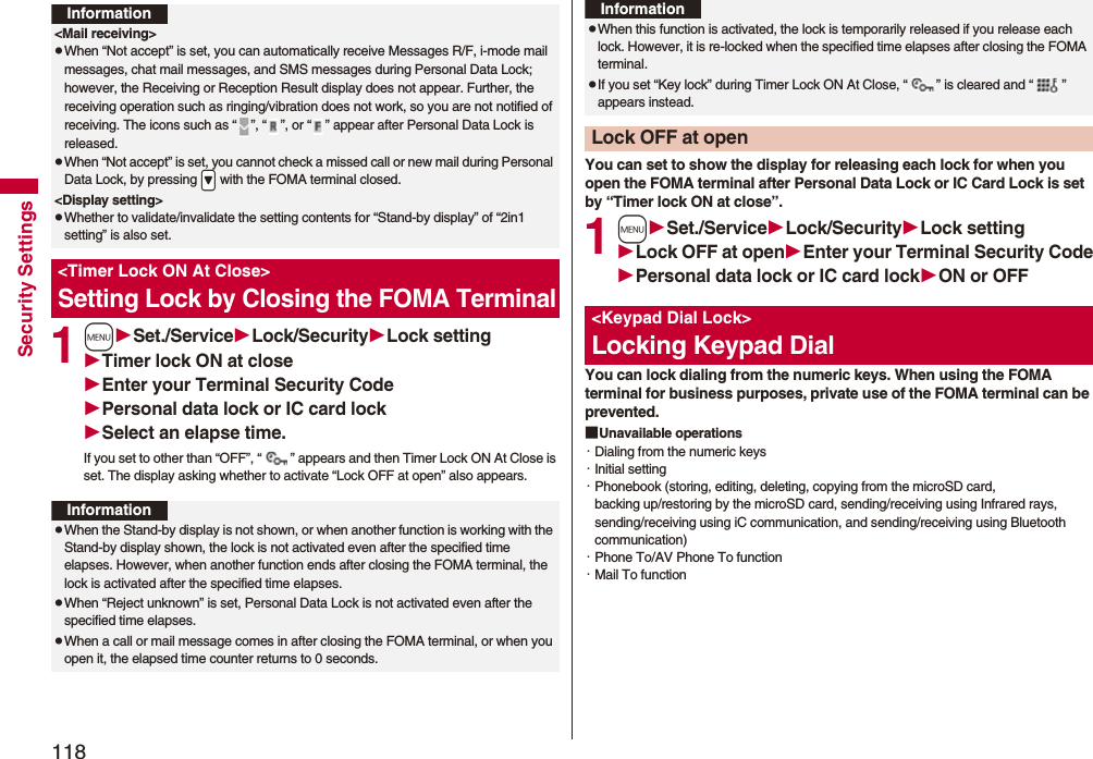 118Security Settings1mSet./ServiceLock/SecurityLock settingTimer lock ON at closeEnter your Terminal Security CodePersonal data lock or IC card lockSelect an elapse time.If you set to other than “OFF”, “ ” appears and then Timer Lock ON At Close is set. The display asking whether to activate “Lock OFF at open” also appears.Information<Mail receiving>pWhen “Not accept” is set, you can automatically receive Messages R/F, i-mode mail messages, chat mail messages, and SMS messages during Personal Data Lock; however, the Receiving or Reception Result display does not appear. Further, the receiving operation such as ringing/vibration does not work, so you are not notified of receiving. The icons such as “ ”, “ ”, or “ ” appear after Personal Data Lock is released.pWhen “Not accept” is set, you cannot check a missed call or new mail during Personal Data Lock, by pressing .> with the FOMA terminal closed.<Display setting>pWhether to validate/invalidate the setting contents for “Stand-by display” of “2in1 setting” is also set.<Timer Lock ON At Close>Setting Lock by Closing the FOMA TerminalInformationpWhen the Stand-by display is not shown, or when another function is working with the Stand-by display shown, the lock is not activated even after the specified time elapses. However, when another function ends after closing the FOMA terminal, the lock is activated after the specified time elapses.pWhen “Reject unknown” is set, Personal Data Lock is not activated even after the specified time elapses.pWhen a call or mail message comes in after closing the FOMA terminal, or when you open it, the elapsed time counter returns to 0 seconds.You can set to show the display for releasing each lock for when you open the FOMA terminal after Personal Data Lock or IC Card Lock is set by “Timer lock ON at close”.1mSet./ServiceLock/SecurityLock settingLock OFF at openEnter your Terminal Security CodePersonal data lock or IC card lockON or OFFYou can lock dialing from the numeric keys. When using the FOMA terminal for business purposes, private use of the FOMA terminal can be prevented.■Unavailable operations・Dialing from the numeric keys・Initial setting・Phonebook (storing, editing, deleting, copying from the microSD card, backing up/restoring by the microSD card, sending/receiving using Infrared rays, sending/receiving using iC communication, and sending/receiving using Bluetooth communication)・Phone To/AV Phone To function・Mail To functionpWhen this function is activated, the lock is temporarily released if you release each lock. However, it is re-locked when the specified time elapses after closing the FOMA terminal.pIf you set “Key lock” during Timer Lock ON At Close, “ ” is cleared and “ ” appears instead.Lock OFF at openInformation<Keypad Dial Lock>Locking Keypad Dial