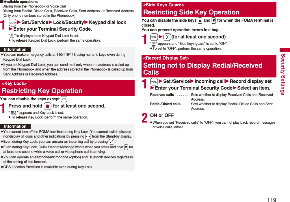 119Security Settings■Available operations・Dialing from the Phonebook or Voice Dial・Dialing from Redial, Dialed Calls, Received Calls, Sent Address, or Received Address (Only phone numbers stored in the Phonebook)1mSet./ServiceLock/SecurityKeypad dial lockEnter your Terminal Security Code.“ ” is displayed and Keypad Dial Lock is set.pTo release Keypad Dial Lock, perform the same operation.You can disable the keys except h.1Press and hold Oo for at least one second.“ ” appears and Key Lock is set.pTo release Key Lock, perform the same operation.InformationpYou can make emergency calls at 110/119/118 using numeric keys even during Keypad Dial Lock.pIf you set Keypad Dial Lock, you can send mail only when the address is called up from the Phonebook and when the address stored in the Phonebook is called up from Sent Address or Received Address.<Key Lock>Restricting Key OperationInformationpYou cannot turn off the FOMA terminal during Key Lock. You cannot switch display/nondisplay of icons and other indications by pressing -h from the Stand-by display.pEven during Key Lock, you can answer an incoming call by pressing -d.pEven during Key Lock, Quick Record Message works when you press and hold .> for at least one second while a voice call or videophone call is arriving.pYou can operate an earphone/microphone (option) and Bluetooth devices regardless of the setting of this function.pGPS Location Provision is available even during Key Lock.You can disable the side keys < and > for when the FOMA terminal is closed.You can prevent operation errors in a bag.1ma(for at least one second)“ ” appears and “Side keys guard” is set to “ON”.pTo set to “OFF”, perform the same operation.1mSet./ServiceIncoming callRecord display setEnter your Terminal Security CodeSelect an item.Received calls . . . . . . . . Sets whether to display Received Calls and Received Address.Redial/Dialed calls . . . . . Sets whether to display Redial, Dialed Calls and Sent Address.2ON or OFFpWhen you set “Received calls” to “OFF”, you cannot play back record messages of voice calls, either.<Side Keys Guard>Restricting Side Key Operation<Record Display Set>Setting not to Display Redial/Received Calls