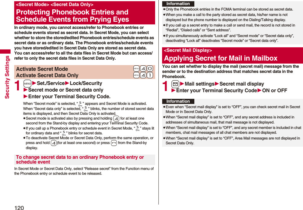 120Security SettingsIn ordinary mode, you cannot access/refer to Phonebook entries or schedule events stored as secret data. In Secret Mode, you can select whether to store the stored/edited Phonebook entries/schedule events as secret data or as ordinary data. The Phonebook entries/schedule events you have stored/edited in Secret Data Only are stored as secret data.You can access/refer to all the data files in Secret Mode but can access/refer to only the secret data files in Secret Data Only.1mSet./ServiceLock/SecuritySecret mode or Secret data onlyEnter your Terminal Security Code.When “Secret mode” is selected, “ ” appears and Secret Mode is activated.When “Secret data only” is selected, “ ” blinks, the number of stored secret data items is displayed, and then Secret Data Only is activated.pSecret mode is activated also by pressing and holding 4 for at least one second from the Stand-by display and entering your Terminal Security Code.pIf you call up a Phonebook entry or schedule event in Secret Mode, “ ” stays lit for ordinary data and “ ” blinks for secret data.pTo deactivate Secret Mode or Secret Data Only, perform the same operation, or press and hold 4(for at least one second) or press h from the Stand-by display.In Secret Mode or Secret Data Only, select “Release secret” from the Function menu of the Phonebook entry or schedule event to be released.<Secret Mode> <Secret Data Only>Protecting Phonebook Entries and Schedule Events from Prying Eyes+m-4-0Activate Secret Mode+m-4-1Activate Secret Data OnlyTo change secret data to an ordinary Phonebook entry or schedule eventYou can set whether to display the mail (secret mail) message from the sender or to the destination address that matches secret data in the Phonebook. 1lMail settingsSecret mail displayEnter your Terminal Security CodeON or OFFInformationpOnly the Phonebook entries in the FOMA terminal can be stored as secret data.pWhen you make a call to the party stored as secret data, his/her name is not displayed but the phone number is displayed on the Dialing/Talking display.pIf you call up a secret entry to make a call or send mail, the record is not stored in “Redial”, “Dialed calls” or “Sent address”.pIf you simultaneously activate “Lock all” and “Secret mode” or “Secret data only”, deactivating “Lock all” deactivates “Secret mode” or “Secret data only”.<Secret Mail Display>Applying Secret for Mail in MailboxInformationpEven when “Secret mail display” is set to “OFF”, you can check secret mail in Secret Mode or in Secret Data Only.pWhen “Secret mail display” is set to “OFF”, and any secret address is included in addresses of simultaneous mail, that mail message is not displayed. pWhen “Secret mail display” is set to “OFF”, and any secret member is included in chat members, chat mail messages of all chat members are not displayed.pWhen “Secret mail display” is set to “OFF”, Area Mail messages are not displayed in Secret Data Only.