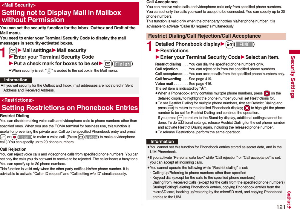 121Security SettingsYou can set the security function for the Inbox, Outbox and Draft of the Mail menu.You need to enter your Terminal Security Code to display the mail messages in security-activated boxes.1lMail settingsMail securityEnter your Terminal Security CodePut a check mark for boxes to be setl()pWhen security is set, “ ” is added to the set box in the Mail menu.Restrict DialingYou can disable making voice calls and videophone calls to phone numbers other than specified ones. When you use the FOMA terminal for business use, this function is useful for preventing the private use. Call up the specified Phonebook entry and press d or Oo( ) to make a voice call. (Press l( ) to make a videophone call.) You can specify up to 20 phone numbers.Call RejectionYou can reject voice calls and videophone calls from specified phone numbers. You can set only the calls you do not want to receive to be rejected. The caller hears a busy tone. You can specify up to 20 phone numbers.This function is valid only when the other party notifies his/her phone number. It is advisable to activate “Caller ID request” and “Call setting w/o ID” simultaneously.<Mail Security>Setting not to Display Mail in Mailbox without PermissionInformationpIf you set security for the Outbox and Inbox, mail addresses are not stored in Sent Address and Received Address.<Restrictions>Setting Restrictions on Phonebook EntriesCall AcceptanceYou can receive voice calls and videophone calls only from specified phone numbers. You can set only the calls you want to accept to be connected. You can specify up to 20 phone numbers.This function is valid only when the other party notifies his/her phone number. It is advisable to activate “Caller ID request” simultaneously.1Detailed Phonebook displayi()RestrictionsEnter your Terminal Security CodeSelect an item.Restrict dialing. . . .You can dial the specified phone numbers only.Call rejection. . . . . .You can reject calls from the specified phone numbers.Call acceptance . . .You can accept calls from the specified phone numbers only.Call forwarding. . . . See page 419.Voice mail . . . . . . . .See page 416.The set item is indicated by “★”.pWhen a Phonebook entry contains multiple phone numbers, press Mo on the detailed display to highlight the phone number you will set Restrictions for.pTo set Restrict Dialing for multiple phone numbers, first set Restrict Dialing and press r to return to the detailed Phonebook display; Mo to highlight the phone number to be set for Restrict Dialing and continue the operation. If you press h to return to the Stand-by display, additional settings cannot be done. To do additional settings, release Restrict Dialing for the set phone number and activate Restrict Dialing again, including the released phone number.pTo release Restrictions, perform the same operation.Restrict Dialing/Call Rejection/Call AcceptanceInformationpYou cannot set this function for Phonebook entries stored as secret data, and in the UIM Phonebook.pIf you activate “Personal data lock” while “Call rejection” or “Call acceptance” is set, you can accept all incoming calls.pYou cannot operate the following while “Restrict dialing” is set:・Calling up/Referring to phone numbers other than specified・Keypad dial (except for the calls to the specified phone numbers)・Dialing from Received Calls (except for the calls from the specified phone numbers)・Storing/Editing/Deleting Phonebook entries, copying Phonebook entries from the microSD card, backing up/restoring by the microSD card, and copying Phonebook entries to the UIM