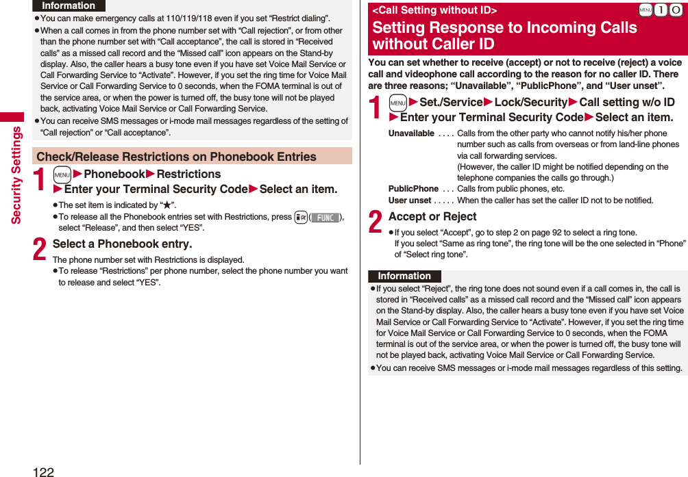 122Security Settings1mPhonebookRestrictionsEnter your Terminal Security CodeSelect an item.pThe set item is indicated by “★”.pTo release all the Phonebook entries set with Restrictions, press i(), select “Release”, and then select “YES”.2Select a Phonebook entry.The phone number set with Restrictions is displayed.pTo release “Restrictions” per phone number, select the phone number you want to release and select “YES”.pYou can make emergency calls at 110/119/118 even if you set “Restrict dialing”.pWhen a call comes in from the phone number set with “Call rejection”, or from other than the phone number set with “Call acceptance”, the call is stored in “Received calls” as a missed call record and the “Missed call” icon appears on the Stand-by display. Also, the caller hears a busy tone even if you have set Voice Mail Service or Call Forwarding Service to “Activate”. However, if you set the ring time for Voice Mail Service or Call Forwarding Service to 0 seconds, when the FOMA terminal is out of the service area, or when the power is turned off, the busy tone will not be played back, activating Voice Mail Service or Call Forwarding Service.pYou can receive SMS messages or i-mode mail messages regardless of the setting of “Call rejection” or “Call acceptance”.Check/Release Restrictions on Phonebook EntriesInformationYou can set whether to receive (accept) or not to receive (reject) a voice call and videophone call according to the reason for no caller ID. There are three reasons; “Unavailable”, “PublicPhone”, and “User unset”.1mSet./ServiceLock/SecurityCall setting w/o IDEnter your Terminal Security CodeSelect an item.Unavailable . . . . Calls from the other party who cannot notify his/her phone number such as calls from overseas or from land-line phones via call forwarding services.(However, the caller ID might be notified depending on the telephone companies the calls go through.)PublicPhone . . . Calls from public phones, etc.User unset . . . . . When the caller has set the caller ID not to be notified.2Accept or RejectpIf you select “Accept”, go to step 2 on page 92 to select a ring tone. If you select “Same as ring tone”, the ring tone will be the one selected in “Phone” of “Select ring tone”.+m-1-0<Call Setting without ID>Setting Response to Incoming Calls without Caller IDInformationpIf you select “Reject”, the ring tone does not sound even if a call comes in, the call is stored in “Received calls” as a missed call record and the “Missed call” icon appears on the Stand-by display. Also, the caller hears a busy tone even if you have set Voice Mail Service or Call Forwarding Service to “Activate”. However, if you set the ring time for Voice Mail Service or Call Forwarding Service to 0 seconds, when the FOMA terminal is out of the service area, or when the power is turned off, the busy tone will not be played back, activating Voice Mail Service or Call Forwarding Service.pYou can receive SMS messages or i-mode mail messages regardless of this setting.