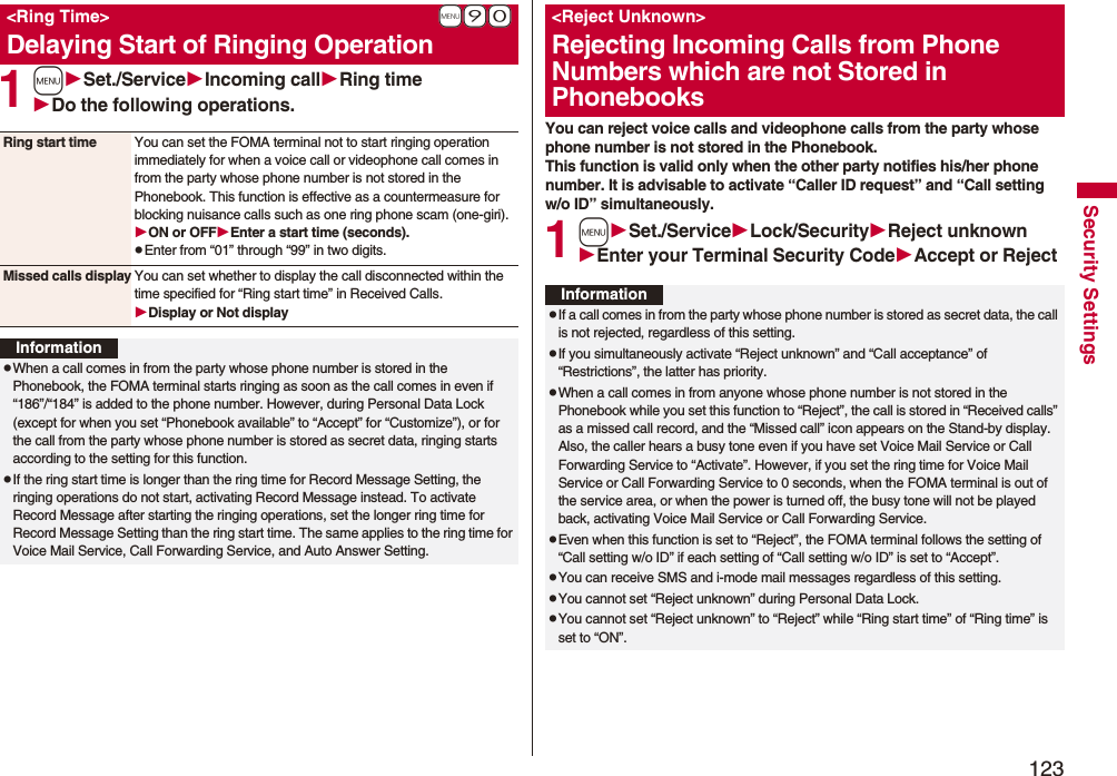 123Security Settings1mSet./ServiceIncoming callRing timeDo the following operations.+m-9-0<Ring Time>Delaying Start of Ringing OperationRing start time You can set the FOMA terminal not to start ringing operation immediately for when a voice call or videophone call comes in from the party whose phone number is not stored in the Phonebook. This function is effective as a countermeasure for blocking nuisance calls such as one ring phone scam (one-giri).ON or OFFEnter a start time (seconds).pEnter from “01” through “99” in two digits.Missed calls display You can set whether to display the call disconnected within the time specified for “Ring start time” in Received Calls.Display or Not displayInformationpWhen a call comes in from the party whose phone number is stored in the Phonebook, the FOMA terminal starts ringing as soon as the call comes in even if “186”/“184” is added to the phone number. However, during Personal Data Lock (except for when you set “Phonebook available” to “Accept” for “Customize”), or for the call from the party whose phone number is stored as secret data, ringing starts according to the setting for this function.pIf the ring start time is longer than the ring time for Record Message Setting, the ringing operations do not start, activating Record Message instead. To activate Record Message after starting the ringing operations, set the longer ring time for Record Message Setting than the ring start time. The same applies to the ring time for Voice Mail Service, Call Forwarding Service, and Auto Answer Setting.You can reject voice calls and videophone calls from the party whose phone number is not stored in the Phonebook. This function is valid only when the other party notifies his/her phone number. It is advisable to activate “Caller ID request” and “Call setting w/o ID” simultaneously.1mSet./ServiceLock/SecurityReject unknownEnter your Terminal Security CodeAccept or Reject<Reject Unknown>Rejecting Incoming Calls from Phone Numbers which are not Stored in PhonebooksInformationpIf a call comes in from the party whose phone number is stored as secret data, the call is not rejected, regardless of this setting.pIf you simultaneously activate “Reject unknown” and “Call acceptance” of “Restrictions”, the latter has priority.pWhen a call comes in from anyone whose phone number is not stored in the Phonebook while you set this function to “Reject”, the call is stored in “Received calls” as a missed call record, and the “Missed call” icon appears on the Stand-by display. Also, the caller hears a busy tone even if you have set Voice Mail Service or Call Forwarding Service to “Activate”. However, if you set the ring time for Voice Mail Service or Call Forwarding Service to 0 seconds, when the FOMA terminal is out of the service area, or when the power is turned off, the busy tone will not be played back, activating Voice Mail Service or Call Forwarding Service.pEven when this function is set to “Reject”, the FOMA terminal follows the setting of “Call setting w/o ID” if each setting of “Call setting w/o ID” is set to “Accept”.pYou can receive SMS and i-mode mail messages regardless of this setting.pYou cannot set “Reject unknown” during Personal Data Lock.pYou cannot set “Reject unknown” to “Reject” while “Ring start time” of “Ring time” is set to “ON”.
