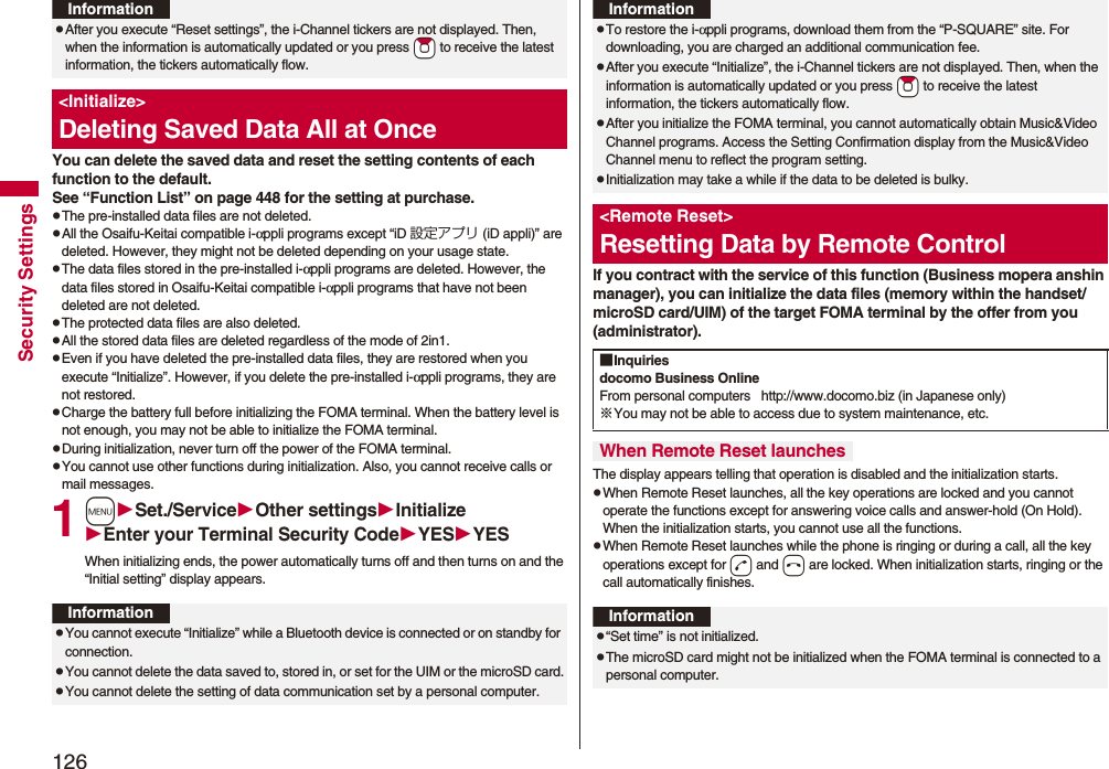 126Security SettingsYou can delete the saved data and reset the setting contents of each function to the default.See “Function List” on page 448 for the setting at purchase.pThe pre-installed data files are not deleted.pAll the Osaifu-Keitai compatible i-αppli programs except “iD 設定アプリ (iD appli)” are deleted. However, they might not be deleted depending on your usage state.pThe data files stored in the pre-installed i-αppli programs are deleted. However, the data files stored in Osaifu-Keitai compatible i-αppli programs that have not been deleted are not deleted.pThe protected data files are also deleted.pAll the stored data files are deleted regardless of the mode of 2in1.pEven if you have deleted the pre-installed data files, they are restored when you execute “Initialize”. However, if you delete the pre-installed i-αppli programs, they are not restored.pCharge the battery full before initializing the FOMA terminal. When the battery level is not enough, you may not be able to initialize the FOMA terminal.pDuring initialization, never turn off the power of the FOMA terminal.pYou cannot use other functions during initialization. Also, you cannot receive calls or mail messages.1mSet./ServiceOther settingsInitializeEnter your Terminal Security CodeYESYESWhen initializing ends, the power automatically turns off and then turns on and the “Initial setting” display appears.pAfter you execute “Reset settings”, the i-Channel tickers are not displayed. Then, when the information is automatically updated or you press *Zo to receive the latest information, the tickers automatically flow.<Initialize>Deleting Saved Data All at OnceInformationInformationpYou cannot execute “Initialize” while a Bluetooth device is connected or on standby for connection.pYou cannot delete the data saved to, stored in, or set for the UIM or the microSD card.pYou cannot delete the setting of data communication set by a personal computer.If you contract with the service of this function (Business mopera anshin manager), you can initialize the data files (memory within the handset/microSD card/UIM) of the target FOMA terminal by the offer from you (administrator).The display appears telling that operation is disabled and the initialization starts.pWhen Remote Reset launches, all the key operations are locked and you cannot operate the functions except for answering voice calls and answer-hold (On Hold). When the initialization starts, you cannot use all the functions.pWhen Remote Reset launches while the phone is ringing or during a call, all the key operations except for d and h are locked. When initialization starts, ringing or the call automatically finishes.pTo restore the i-αppli programs, download them from the “P-SQUARE” site. For downloading, you are charged an additional communication fee.pAfter you execute “Initialize”, the i-Channel tickers are not displayed. Then, when the information is automatically updated or you press *Zo to receive the latest information, the tickers automatically flow.pAfter you initialize the FOMA terminal, you cannot automatically obtain Music&Video Channel programs. Access the Setting Confirmation display from the Music&Video Channel menu to reflect the program setting.pInitialization may take a while if the data to be deleted is bulky.<Remote Reset>Resetting Data by Remote ControlInformation■Inquiriesdocomo Business OnlineFrom personal computers http://www.docomo.biz (in Japanese only)※You may not be able to access due to system maintenance, etc. When Remote Reset launchesInformationp“Set time” is not initialized.pThe microSD card might not be initialized when the FOMA terminal is connected to a personal computer.