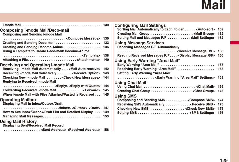 129Maili-mode Mail . . . . . . . . . . . . . . . . . . . . . . . . . . . . . . . . . . . . . . . . . . 130Composing i-mode Mail/Deco-mailComposing and Sending i-mode Mail . . . . . . . . . . . . . . . . . . . . . . . . . . . . . . . . . <Compose Message> 130Creating and Sending Deco-mail . . . . . . . . . . . . . . . . . . . . . . . . 133Creating and Sending Decome-Anime . . . . . . . . . . . . . . . . . . . . 136Using a Template to Create Deco-mail/ Decome-Anime . . . . . . . . . . . . . . . . . . . . . . . . . . . . . . . . . . . . . . . . . .<Template> 138Attaching a File . . . . . . . . . . . . . . . . . . . . . . . . . .<Attachments> 140Receiving and Operating i-mode MailReceiving i-mode Mail Automatically . . . .<Mail Auto-receive> 142Receiving i-mode Mail Selectively . . . . . . . <Receive Option> 143Checking New i-mode Mail . . . . . . . . <Check New Messages> 144Replying to Received i-mode Mail . . . . . . . . . . . . . . . . . . . . . . . . . . . <Reply> <Reply with Quote> 144Forwarding Received i-mode Mail. . . . . . . . . . . . . . <Forward> 145When i-mode Mail with Files Attached/Pasted is Received . . . 145Operating MailboxDisplaying Mail in Inbox/Outbox/Draft . . . . . . . . . . . . . . . . . . . . . . . . . . . . . <Inbox> <Outbox> <Draft> 147How to See Inbox/Outbox/Draft List and Detailed Display . . . . 149Managing Mail Messages. . . . . . . . . . . . . . . . . . . . . . . . . . . . . . . 153Using Mail HistoryDisplaying Sent/Received Mail Record . . . . . . . . . . . . . . . . . . . . <Sent Address> <Received Address> 158Configuring Mail SettingsSorting Mail Automatically to Each Folder . . . . . . <Auto-sort> 159Creating Mail Group. . . . . . . . . . . . . . . . . . . . . . . .<Mail Group> 162Setting Mail and Messages R/F . . . . . . . . . . . . <Mail Settings> 162Using Message ServicesReceiving Messages R/F Automatically. . . . . . . . . . . . . . . . . . . . . . . . . . . . . . . .<Receive Message R/F> 165Reading Received Messages R/F . . . . <Display Message R/F> 166Using Early Warning “Area Mail”Early Warning “Area Mail” . . . . . . . . . . . . . . . . . . . . . . . . . . . . . 167Receiving Early Warning “Area Mail” . . . . . . . . . . . . . . . . . . . . 168Setting Early Warning “Area Mail”. . . . . . . . . . . . . . . . . . . . <Early Warning “Area Mail” Settings> 168Using Chat MailUsing Chat Mail . . . . . . . . . . . . . . . . . . . . . . . . . . . . <Chat Mail> 169Creating Chat Group . . . . . . . . . . . . . . . . . . . . . . <Chat Group> 173Using SMSComposing and Sending SMS . . . . . . . . . . . <Compose SMS> 174Receiving SMS Automatically. . . . . . . . . . . . . . <Receive SMS> 175Checking New SMS . . . . . . . . . . . . . . . . . . . <Check New SMS> 175Setting SMS . . . . . . . . . . . . . . . . . . . . . . . . . . . <SMS Settings> 176