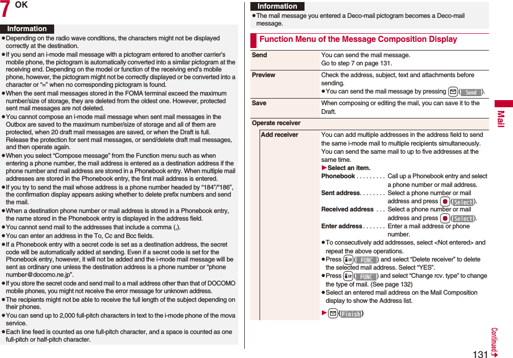 131Mail7OKInformationpDepending on the radio wave conditions, the characters might not be displayed correctly at the destination.pIf you send an i-mode mail message with a pictogram entered to another carrier’s mobile phone, the pictogram is automatically converted into a similar pictogram at the receiving end. Depending on the model or function of the receiving end’s mobile phone, however, the pictogram might not be correctly displayed or be converted into a character or “=” when no corresponding pictogram is found.pWhen the sent mail messages stored in the FOMA terminal exceed the maximum number/size of storage, they are deleted from the oldest one. However, protected sent mail messages are not deleted.pYou cannot compose an i-mode mail message when sent mail messages in the Outbox are saved to the maximum number/size of storage and all of them are protected, when 20 draft mail messages are saved, or when the Draft is full.Release the protection for sent mail messages, or send/delete draft mail messages, and then operate again.pWhen you select “Compose message” from the Function menu such as when entering a phone number, the mail address is entered as a destination address if the phone number and mail address are stored in a Phonebook entry. When multiple mail addresses are stored in the Phonebook entry, the first mail address is entered.pIf you try to send the mail whose address is a phone number headed by “184”/“186”, the confirmation display appears asking whether to delete prefix numbers and send the mail.pWhen a destination phone number or mail address is stored in a Phonebook entry, the name stored in the Phonebook entry is displayed in the address field.pYou cannot send mail to the addresses that include a comma (,).pYou can enter an address in the To, Cc and Bcc fields.pIf a Phonebook entry with a secret code is set as a destination address, the secret code will be automatically added at sending. Even if a secret code is set for the Phonebook entry, however, it will not be added and the i-mode mail message will be sent as ordinary one unless the destination address is a phone number or “phone number@docomo.ne.jp”.pIf you store the secret code and send mail to a mail address other than that of DOCOMO mobile phones, you might not receive the error message for unknown address.pThe recipients might not be able to receive the full length of the subject depending on their phones.pYou can send up to 2,000 full-pitch characters in text to the i-mode phone of the mova service.pEach line feed is counted as one full-pitch character, and a space is counted as one full-pitch or half-pitch character.pThe mail message you entered a Deco-mail pictogram becomes a Deco-mail message.Function Menu of the Message Composition DisplayInformationSend You can send the mail message.Go to step 7 on page 131.Preview Check the address, subject, text and attachments before sending.pYou can send the mail message by pressing l().Save When composing or editing the mail, you can save it to the Draft.Operate receiverAdd receiver You can add multiple addresses in the address field to send the same i-mode mail to multiple recipients simultaneously. You can send the same mail to up to five addresses at the same time.Select an item.Phonebook . . . . . . . . . Call up a Phonebook entry and select a phone number or mail address.Sent address. . . . . . . . Select a phone number or mail address and press Oo().Received address . . . Select a phone number or mail address and press Oo().Enter address . . . . . . . Enter a mail address or phone number.pTo consecutively add addresses, select <Not entered> and repeat the above operations.pPress i( ) and select “Delete receiver” to delete the selected mail address. Select “YES”.pPress i( ) and select “Change rcv. type” to change the type of mail. (See page 132)pSelect an entered mail address on the Mail Composition display to show the Address list.l()
