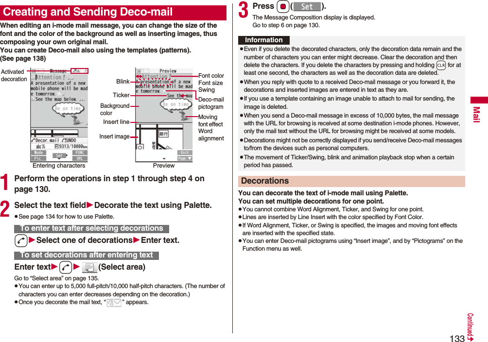133MailWhen editing an i-mode mail message, you can change the size of the font and the color of the background as well as inserting images, thus composing your own original mail. You can create Deco-mail also using the templates (patterns).(See page 138)1Perform the operations in step 1 through step 4 on page 130.2Select the text fieldDecorate the text using Palette.pSee page 134 for how to use Palette.dSelect one of decorationsEnter text.Enter textd(Select area)Go to “Select area” on page 135.pYou can enter up to 5,000 full-pitch/10,000 half-pitch characters. (The number of characters you can enter decreases depending on the decoration.)pOnce you decorate the mail text, “ ” appears.Creating and Sending Deco-mailEntering charactersActivated decorationPreviewFont colorFont sizeSwingMoving font effect Word alignmentDeco-mailpictogramTickerBlinkBackgroundcolorInsert lineInsert imageTo enter text after selecting decorationsTo set decorations after entering text3Press Oo().The Message Composition display is displayed.Go to step 6 on page 130.You can decorate the text of i-mode mail using Palette. You can set multiple decorations for one point.pYou cannot combine Word Alignment, Ticker, and Swing for one point.pLines are inserted by Line Insert with the color specified by Font Color.pIf Word Alignment, Ticker, or Swing is specified, the images and moving font effects are inserted with the specified state.pYou can enter Deco-mail pictograms using “Insert image”, and by “Pictograms” on the Function menu as well.InformationpEven if you delete the decorated characters, only the decoration data remain and the number of characters you can enter might decrease. Clear the decoration and then delete the characters. If you delete the characters by pressing and holding -r for at least one second, the characters as well as the decoration data are deleted.pWhen you reply with quote to a received Deco-mail message or you forward it, the decorations and inserted images are entered in text as they are.pIf you use a template containing an image unable to attach to mail for sending, the image is deleted.pWhen you send a Deco-mail message in excess of 10,000 bytes, the mail message with the URL for browsing is received at some destination i-mode phones. However, only the mail text without the URL for browsing might be received at some models.pDecorations might not be correctly displayed if you send/receive Deco-mail messages to/from the devices such as personal computers.pThe movement of Ticker/Swing, blink and animation playback stop when a certain period has passed.Decorations