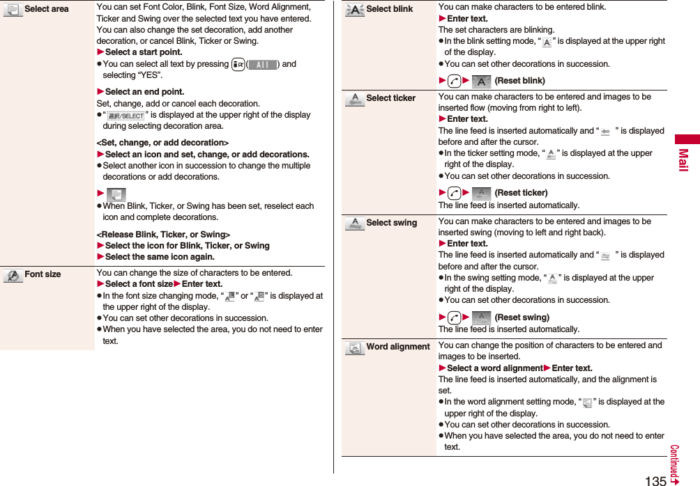 135MailSelect area You can set Font Color, Blink, Font Size, Word Alignment, Ticker and Swing over the selected text you have entered. You can also change the set decoration, add another decoration, or cancel Blink, Ticker or Swing.Select a start point.pYou can select all text by pressing i( ) and selecting “YES”.Select an end point.Set, change, add or cancel each decoration.p“ ” is displayed at the upper right of the display during selecting decoration area.<Set, change, or add decoration>Select an icon and set, change, or add decorations.pSelect another icon in succession to change the multiple decorations or add decorations.pWhen Blink, Ticker, or Swing has been set, reselect each icon and complete decorations.<Release Blink, Ticker, or Swing>Select the icon for Blink, Ticker, or SwingSelect the same icon again.Font size You can change the size of characters to be entered.Select a font sizeEnter text.pIn the font size changing mode, “ ” or “ ” is displayed at the upper right of the display.pYou can set other decorations in succession.pWhen you have selected the area, you do not need to enter text.Select blink You can make characters to be entered blink.Enter text.The set characters are blinking.pIn the blink setting mode, “ ” is displayed at the upper right of the display.pYou can set other decorations in succession.d (Reset blink)Select ticker You can make characters to be entered and images to be inserted flow (moving from right to left).Enter text.The line feed is inserted automatically and “ ” is displayed before and after the cursor.pIn the ticker setting mode, “ ” is displayed at the upper right of the display.pYou can set other decorations in succession.d (Reset ticker)The line feed is inserted automatically.Select swing You can make characters to be entered and images to be inserted swing (moving to left and right back).Enter text.The line feed is inserted automatically and “ ” is displayed before and after the cursor.pIn the swing setting mode, “ ” is displayed at the upper right of the display.pYou can set other decorations in succession.d (Reset swing)The line feed is inserted automatically.Word alignment You can change the position of characters to be entered and images to be inserted.Select a word alignmentEnter text.The line feed is inserted automatically, and the alignment is set.pIn the word alignment setting mode, “ ” is displayed at the upper right of the display.pYou can set other decorations in succession.pWhen you have selected the area, you do not need to enter text.