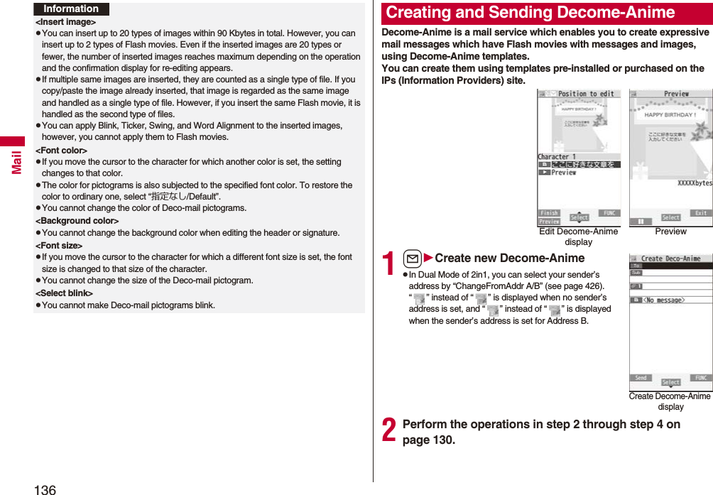 136MailInformation<Insert image>pYou can insert up to 20 types of images within 90 Kbytes in total. However, you can insert up to 2 types of Flash movies. Even if the inserted images are 20 types or fewer, the number of inserted images reaches maximum depending on the operation and the confirmation display for re-editing appears.pIf multiple same images are inserted, they are counted as a single type of file. If you copy/paste the image already inserted, that image is regarded as the same image and handled as a single type of file. However, if you insert the same Flash movie, it is handled as the second type of files.pYou can apply Blink, Ticker, Swing, and Word Alignment to the inserted images, however, you cannot apply them to Flash movies.<Font color>pIf you move the cursor to the character for which another color is set, the setting changes to that color.pThe color for pictograms is also subjected to the specified font color. To restore the color to ordinary one, select “指定なし/Default”.pYou cannot change the color of Deco-mail pictograms.<Background color>pYou cannot change the background color when editing the header or signature.<Font size>pIf you move the cursor to the character for which a different font size is set, the font size is changed to that size of the character.pYou cannot change the size of the Deco-mail pictogram.<Select blink>pYou cannot make Deco-mail pictograms blink.Decome-Anime is a mail service which enables you to create expressive mail messages which have Flash movies with messages and images, using Decome-Anime templates.You can create them using templates pre-installed or purchased on the IPs (Information Providers) site.1lCreate new Decome-AnimepIn Dual Mode of 2in1, you can select your sender’s address by “ChangeFromAddr A/B” (see page 426). “ ” instead of “ ” is displayed when no sender’s address is set, and “ ” instead of “ ” is displayed when the sender’s address is set for Address B.2Perform the operations in step 2 through step 4 on page 130.Creating and Sending Decome-AnimeEdit Decome-Anime displayPreviewCreate Decome-Anime display