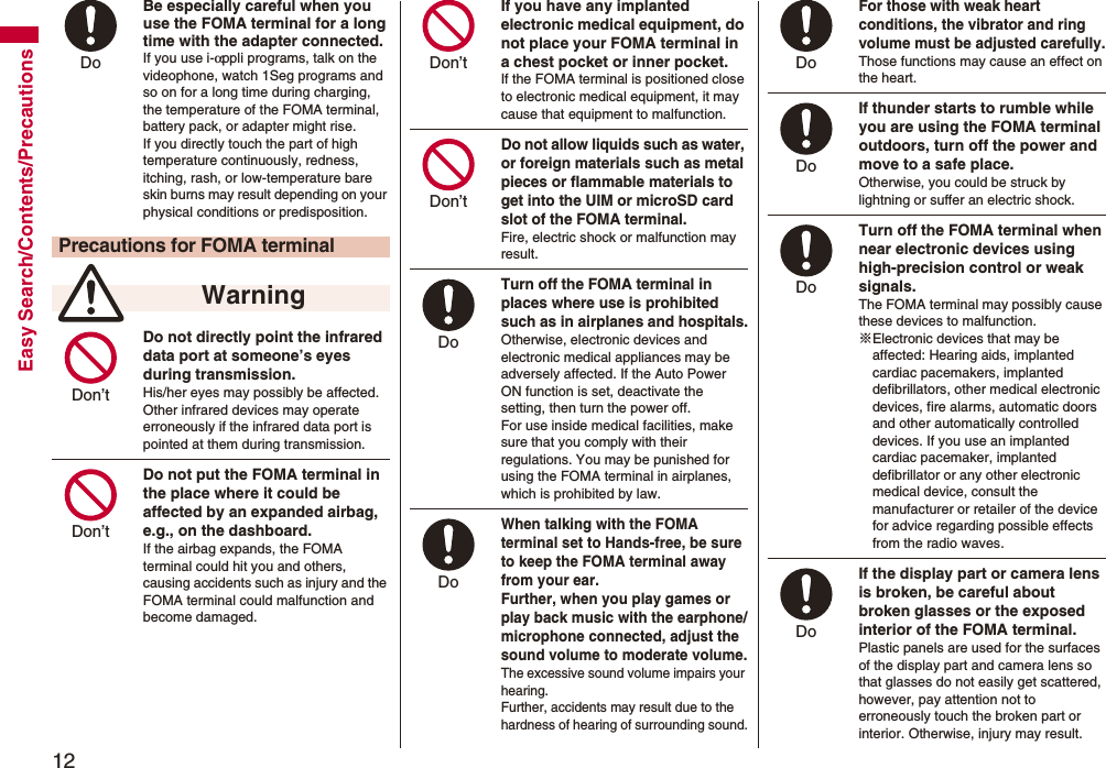 12Easy Search/Contents/PrecautionsBe especially careful when you use the FOMA terminal for a long time with the adapter connected. If you use i-αppli programs, talk on the videophone, watch 1Seg programs and so on for a long time during charging, the temperature of the FOMA terminal, battery pack, or adapter might rise.If you directly touch the part of high temperature continuously, redness, itching, rash, or low-temperature bare skin burns may result depending on your physical conditions or predisposition.Do not directly point the infrared data port at someone’s eyes during transmission.His/her eyes may possibly be affected. Other infrared devices may operate erroneously if the infrared data port is pointed at them during transmission.Do not put the FOMA terminal in the place where it could be affected by an expanded airbag, e.g., on the dashboard.If the airbag expands, the FOMA terminal could hit you and others, causing accidents such as injury and the FOMA terminal could malfunction and become damaged.Precautions for FOMA terminal WarningDo Don’t Don’t If you have any implanted electronic medical equipment, do not place your FOMA terminal in a chest pocket or inner pocket.If the FOMA terminal is positioned close to electronic medical equipment, it may cause that equipment to malfunction.Do not allow liquids such as water, or foreign materials such as metal pieces or flammable materials to get into the UIM or microSD card slot of the FOMA terminal.Fire, electric shock or malfunction may result.Turn off the FOMA terminal in places where use is prohibited such as in airplanes and hospitals.Otherwise, electronic devices and electronic medical appliances may be adversely affected. If the Auto Power ON function is set, deactivate the setting, then turn the power off.For use inside medical facilities, make sure that you comply with their regulations. You may be punished for using the FOMA terminal in airplanes, which is prohibited by law.When talking with the FOMA terminal set to Hands-free, be sure to keep the FOMA terminal away from your ear.Further, when you play games or play back music with the earphone/microphone connected, adjust the sound volume to moderate volume.The excessive sound volume impairs your hearing. Further, accidents may result due to the hardness of hearing of surrounding sound.Don’t Don’t Do Do For those with weak heart conditions, the vibrator and ring volume must be adjusted carefully.Those functions may cause an effect on the heart.If thunder starts to rumble while you are using the FOMA terminal outdoors, turn off the power and move to a safe place.Otherwise, you could be struck by lightning or suffer an electric shock.Turn off the FOMA terminal when near electronic devices using high-precision control or weak signals.The FOMA terminal may possibly cause these devices to malfunction.※Electronic devices that may be affected: Hearing aids, implanted cardiac pacemakers, implanted defibrillators, other medical electronic devices, fire alarms, automatic doors and other automatically controlled devices. If you use an implanted cardiac pacemaker, implanted defibrillator or any other electronic medical device, consult the manufacturer or retailer of the device for advice regarding possible effects from the radio waves.If the display part or camera lens is broken, be careful about broken glasses or the exposed interior of the FOMA terminal. Plastic panels are used for the surfaces of the display part and camera lens so that glasses do not easily get scattered, however, pay attention not to erroneously touch the broken part or interior. Otherwise, injury may result.Do Do Do Do